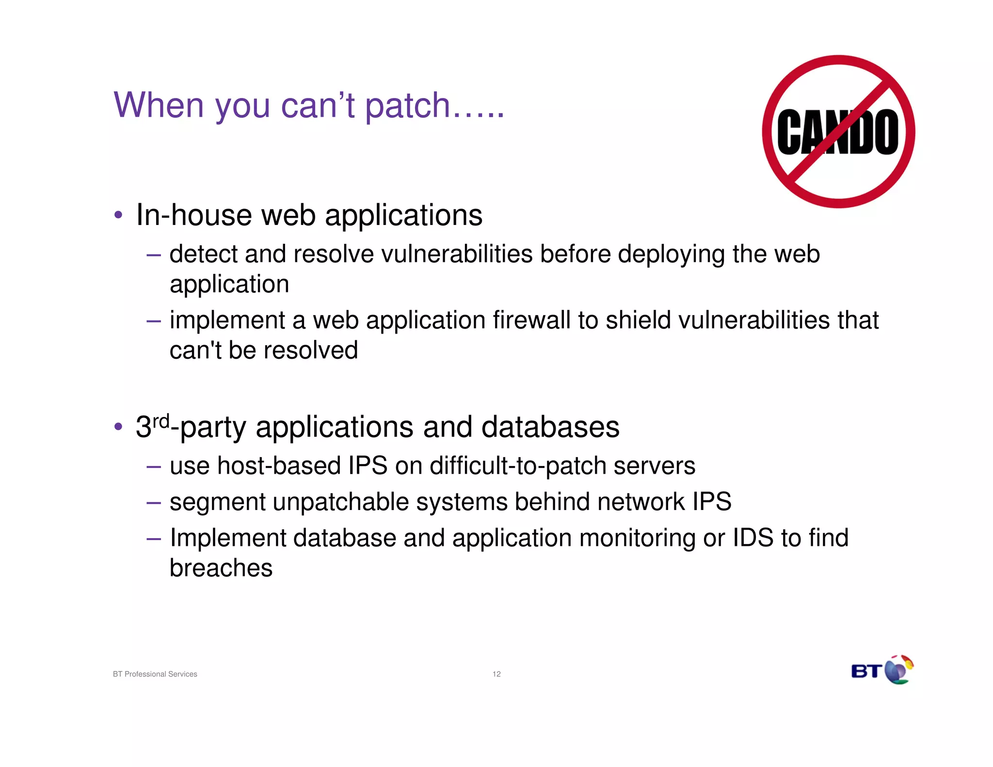 When you can’t patch…..


• In-house web applications
         – detect and resolve vulnerabilities before deploying the web
           application
         – implement a web application firewall to shield vulnerabilities that
           can't be resolved


• 3rd-party applications and databases
         – use host-based IPS on difficult-to-patch servers
         – segment unpatchable systems behind network IPS
         – Implement database and application monitoring or IDS to find
           breaches



BT Professional Services                 12
 