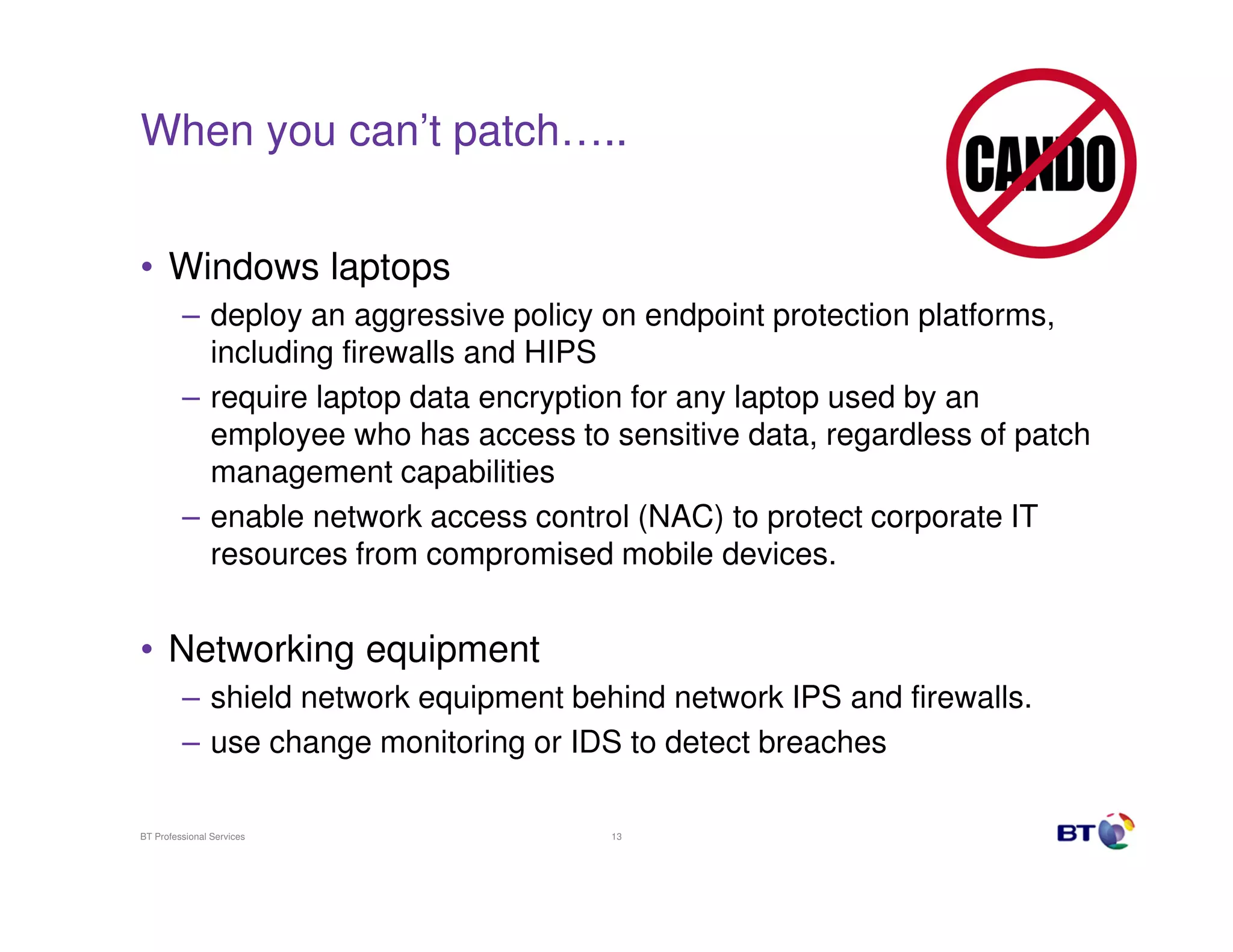 When you can’t patch…..


• Windows laptops
         – deploy an aggressive policy on endpoint protection platforms,
           including firewalls and HIPS
         – require laptop data encryption for any laptop used by an
           employee who has access to sensitive data, regardless of patch
           management capabilities
         – enable network access control (NAC) to protect corporate IT
           resources from compromised mobile devices.


• Networking equipment
         – shield network equipment behind network IPS and firewalls.
         – use change monitoring or IDS to detect breaches

BT Professional Services               13
 