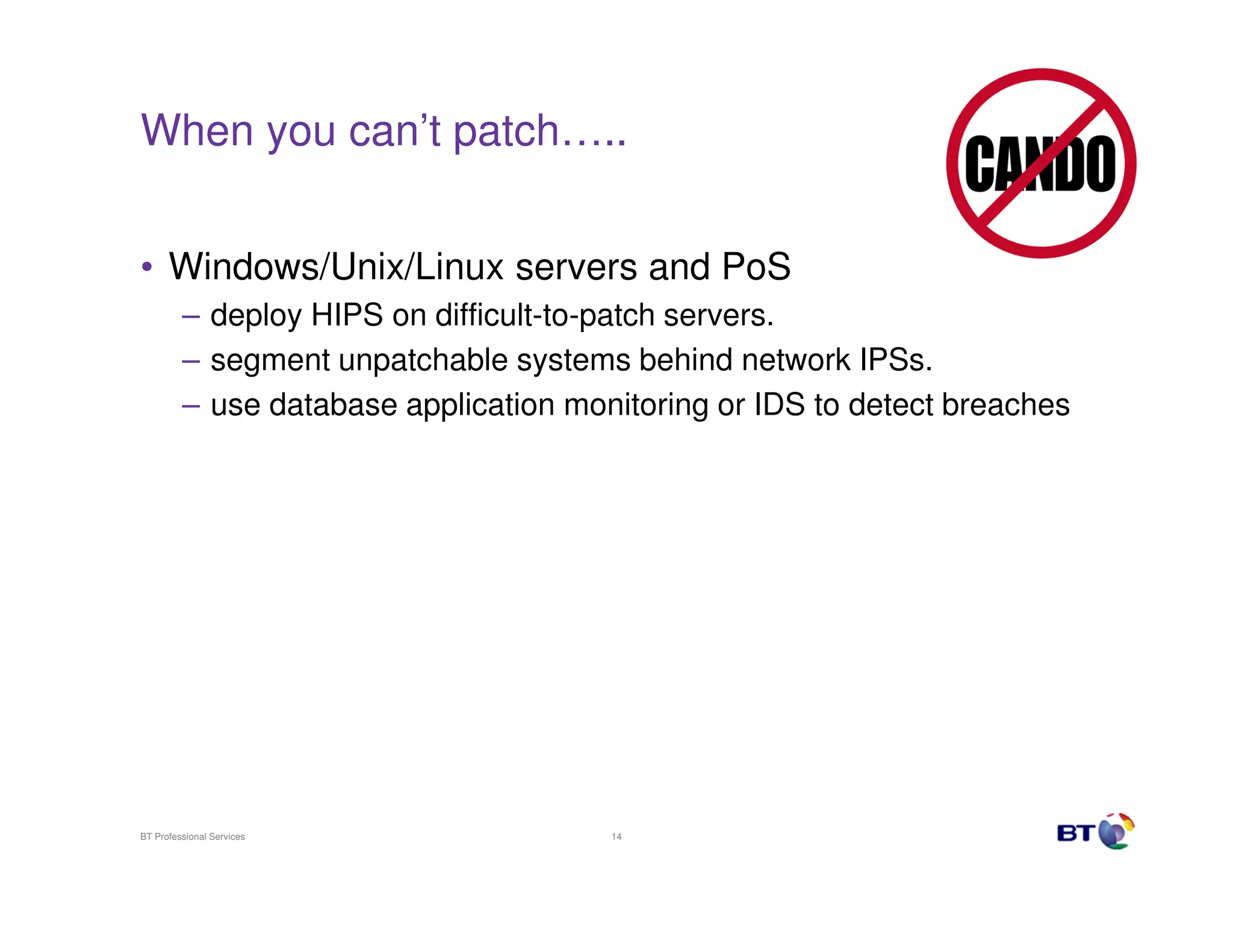 When you can’t patch…..


• Windows/Unix/Linux servers and PoS
         – deploy HIPS on difficult-to-patch servers.
         – segment unpatchable systems behind network IPSs.
         – use database application monitoring or IDS to detect breaches




BT Professional Services               14
 