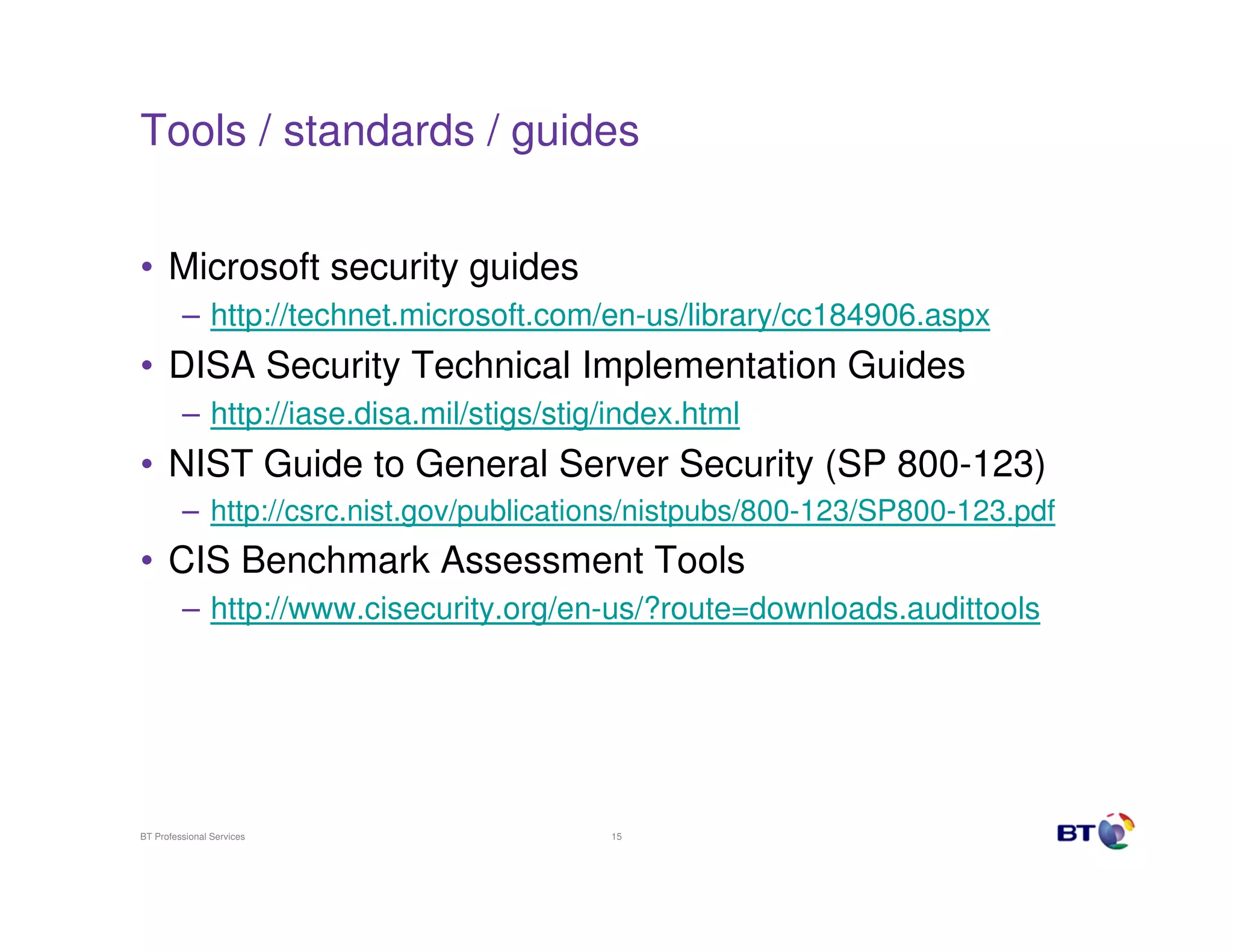 Tools / standards / guides


• Microsoft security guides
         – http://technet.microsoft.com/en-us/library/cc184906.aspx
• DISA Security Technical Implementation Guides
         – http://iase.disa.mil/stigs/stig/index.html
• NIST Guide to General Server Security (SP 800-123)
         – http://csrc.nist.gov/publications/nistpubs/800-123/SP800-123.pdf
• CIS Benchmark Assessment Tools
         – http://www.cisecurity.org/en-us/?route=downloads.audittools




BT Professional Services                  15
 