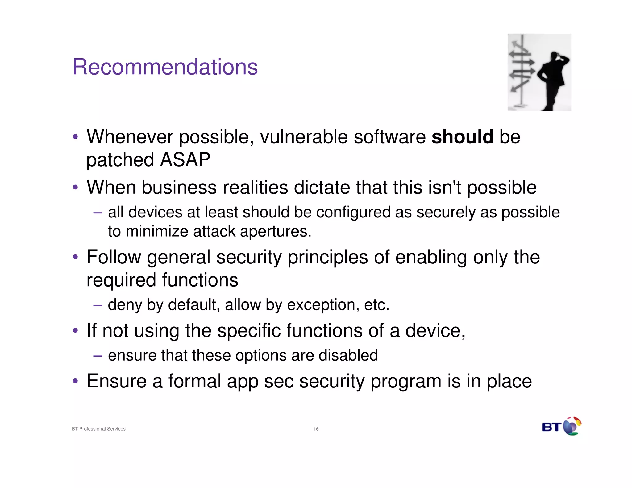 Recommendations


• Whenever possible, vulnerable software should be
  patched ASAP
• When business realities dictate that this isn't possible
         – all devices at least should be configured as securely as possible
           to minimize attack apertures.
• Follow general security principles of enabling only the
  required functions
         – deny by default, allow by exception, etc.
• If not using the specific functions of a device,
         – ensure that these options are disabled
• Ensure a formal app sec security program is in place

BT Professional Services                16
 