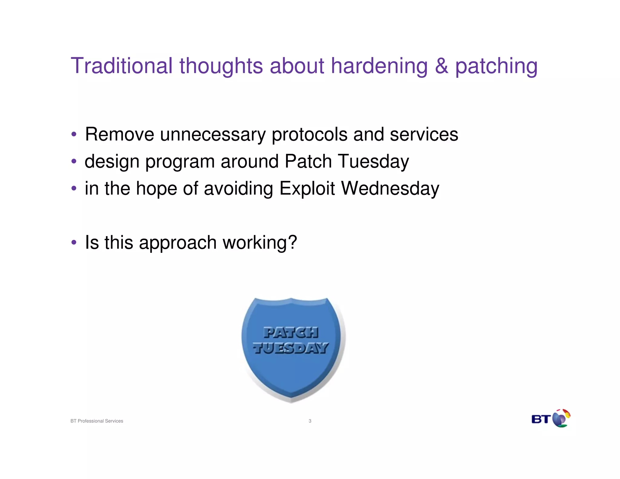 Traditional thoughts about hardening & patching


• Remove unnecessary protocols and services
• design program around Patch Tuesday
• in the hope of avoiding Exploit Wednesday

• Is this approach working?




BT Professional Services      3
 
