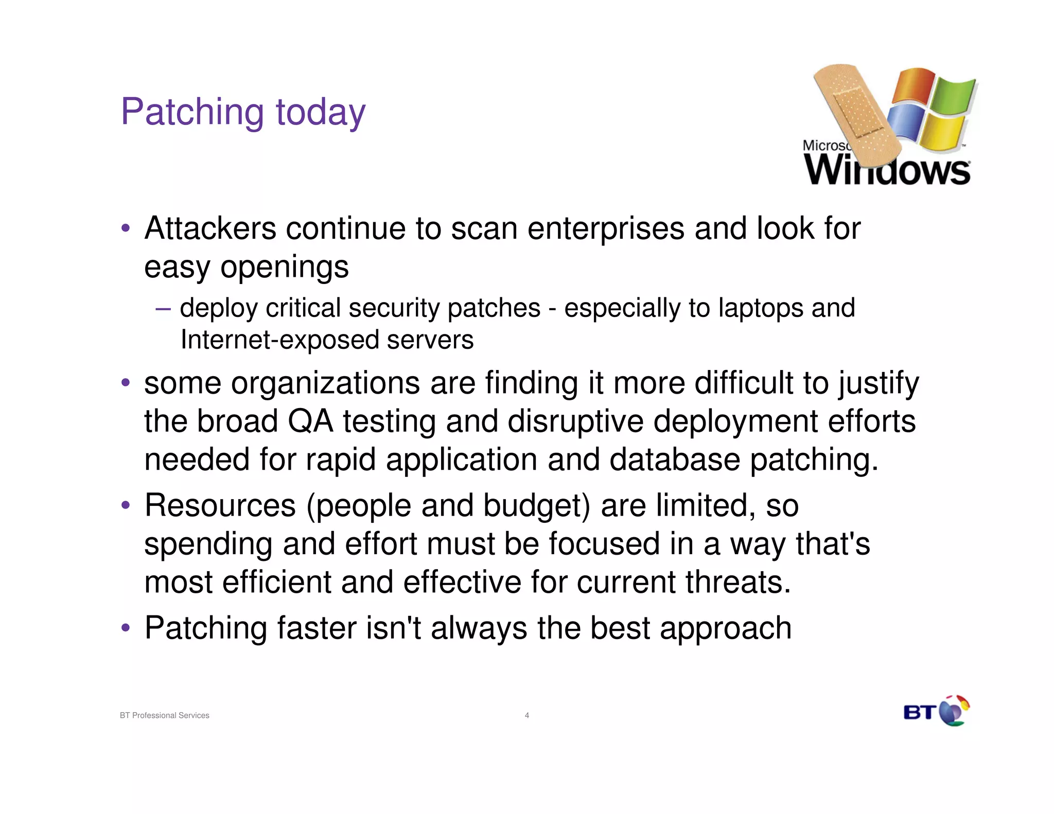 Patching today


• Attackers continue to scan enterprises and look for
  easy openings
         – deploy critical security patches - especially to laptops and
           Internet-exposed servers
• some organizations are finding it more difficult to justify
  the broad QA testing and disruptive deployment efforts
  needed for rapid application and database patching.
• Resources (people and budget) are limited, so
  spending and effort must be focused in a way that's
  most efficient and effective for current threats.
• Patching faster isn't always the best approach

BT Professional Services                 4
 