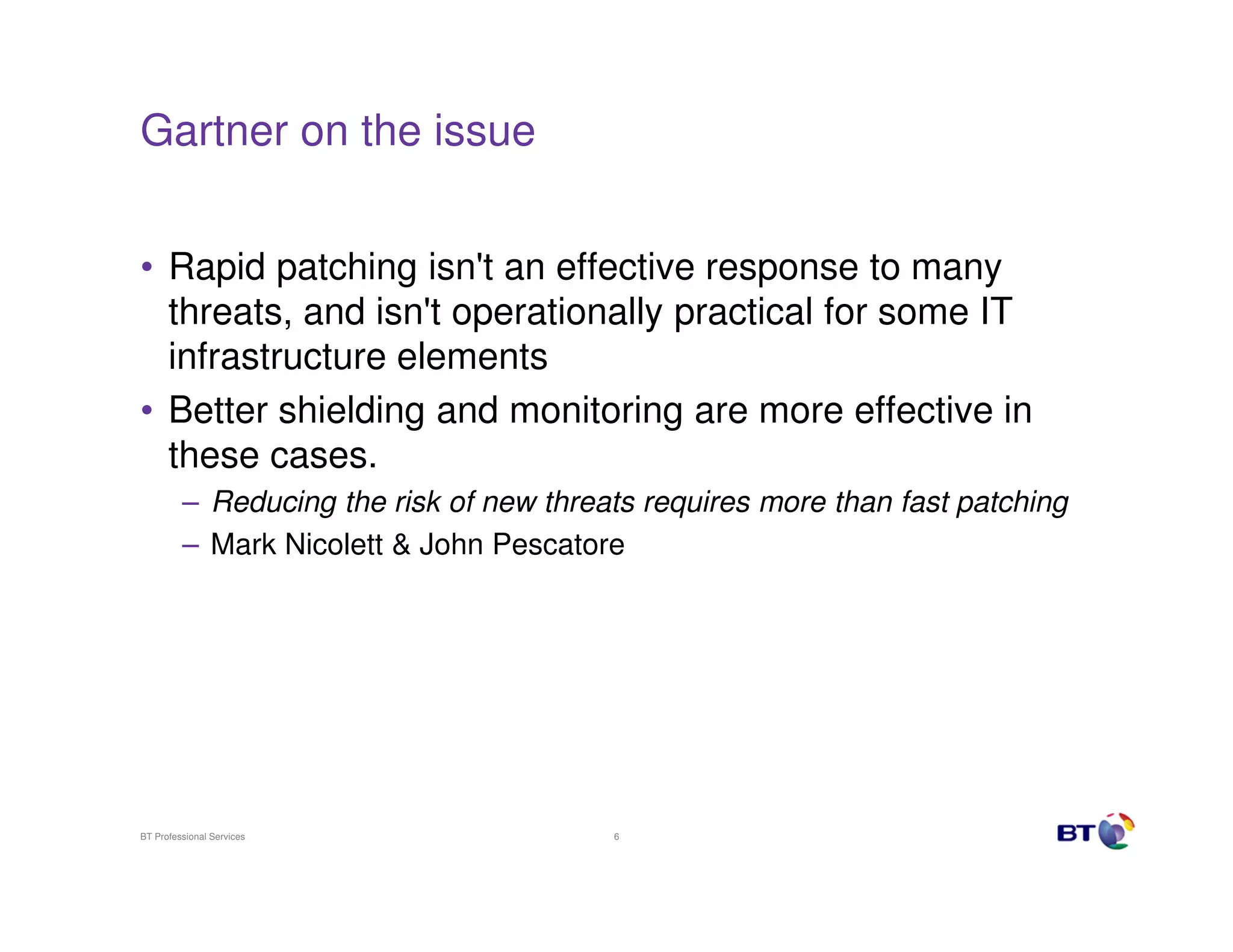 Gartner on the issue


• Rapid patching isn't an effective response to many
  threats, and isn't operationally practical for some IT
  infrastructure elements
• Better shielding and monitoring are more effective in
  these cases.
         – Reducing the risk of new threats requires more than fast patching
         – Mark Nicolett & John Pescatore




BT Professional Services                 6
 