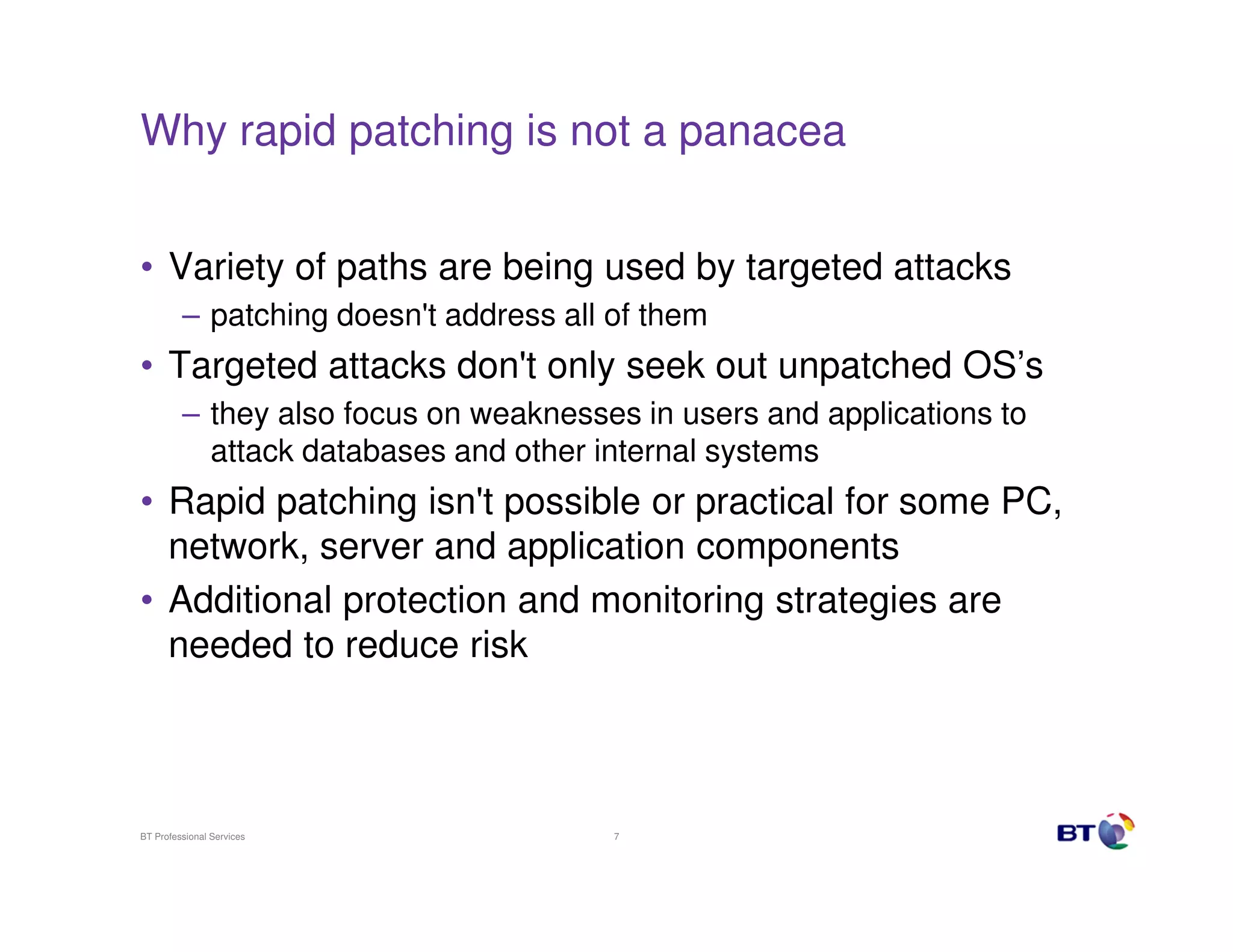 Why rapid patching is not a panacea


• Variety of paths are being used by targeted attacks
         – patching doesn't address all of them
• Targeted attacks don't only seek out unpatched OS’s
         – they also focus on weaknesses in users and applications to
           attack databases and other internal systems
• Rapid patching isn't possible or practical for some PC,
  network, server and application components
• Additional protection and monitoring strategies are
  needed to reduce risk



BT Professional Services                7
 
