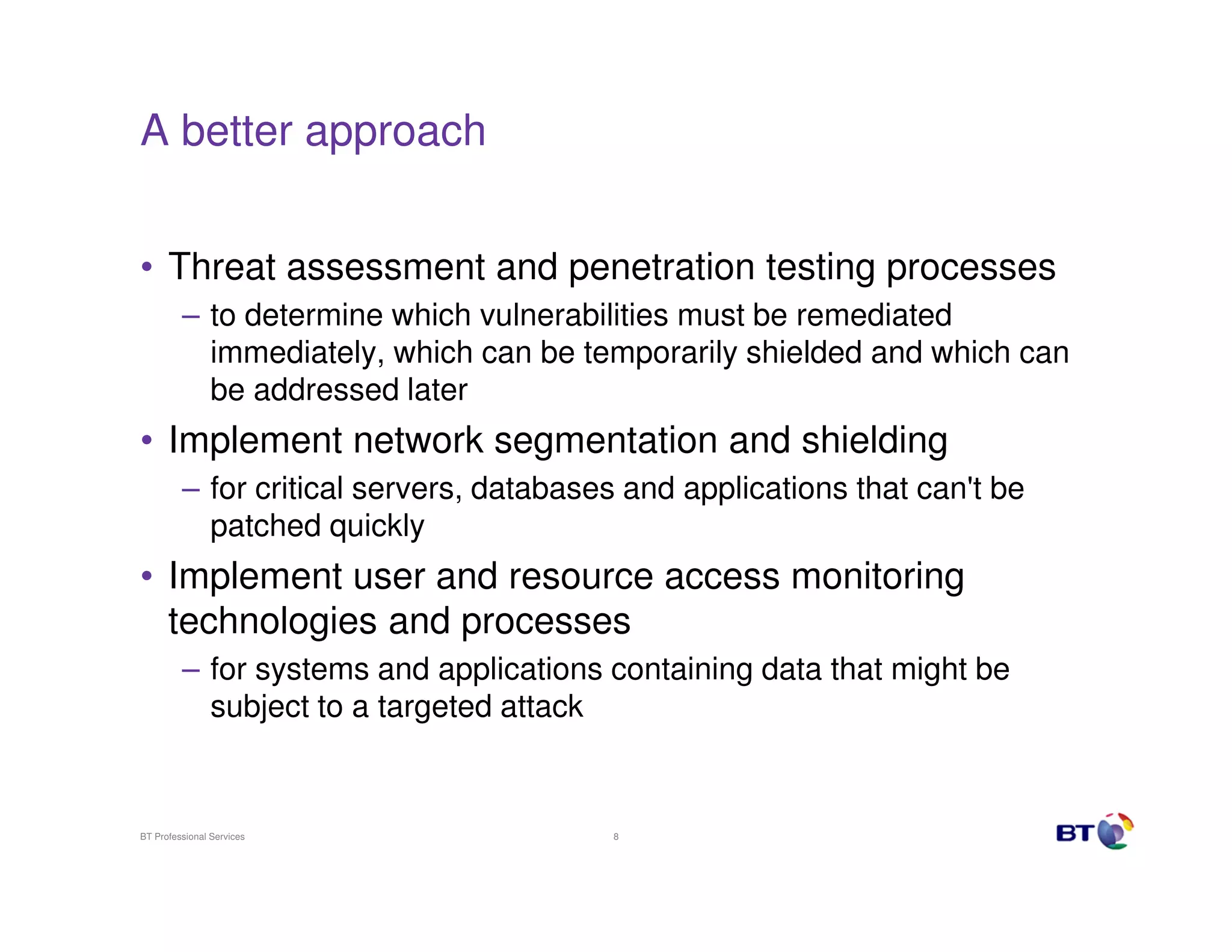 A better approach


• Threat assessment and penetration testing processes
         – to determine which vulnerabilities must be remediated
           immediately, which can be temporarily shielded and which can
           be addressed later
• Implement network segmentation and shielding
         – for critical servers, databases and applications that can't be
           patched quickly
• Implement user and resource access monitoring
  technologies and processes
         – for systems and applications containing data that might be
           subject to a targeted attack


BT Professional Services                 8
 