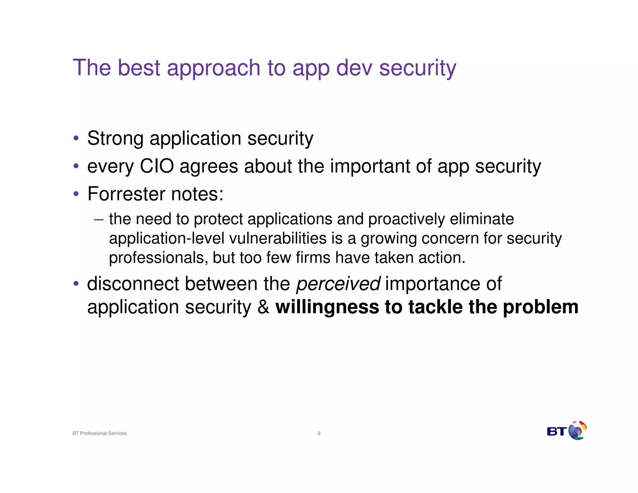 The best approach to app dev security


• Strong application security
• every CIO agrees about the important of app security
• Forrester notes:
         – the need to protect applications and proactively eliminate
           application-level vulnerabilities is a growing concern for security
           professionals, but too few firms have taken action.
• disconnect between the perceived importance of
  application security & willingness to tackle the problem




BT Professional Services                 9
 
