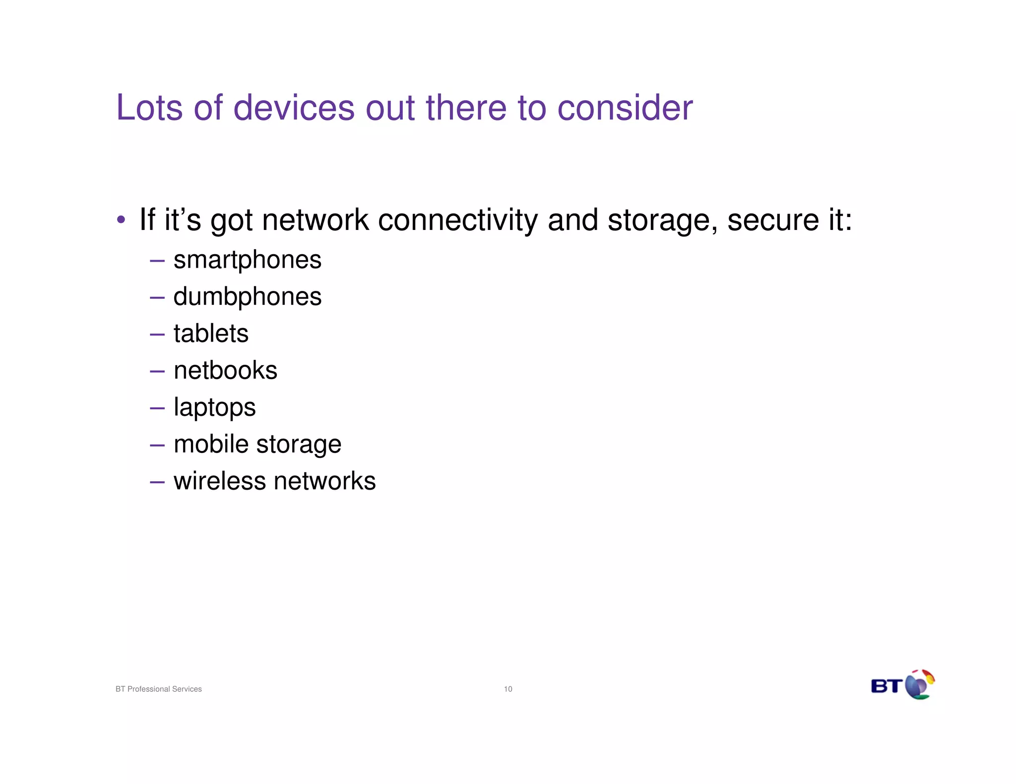 Lots of devices out there to consider


• If it’s got network connectivity and storage, secure it:
         –      smartphones
         –      dumbphones
         –      tablets
         –      netbooks
         –      laptops
         –      mobile storage
         –      wireless networks




BT Professional Services            10
 