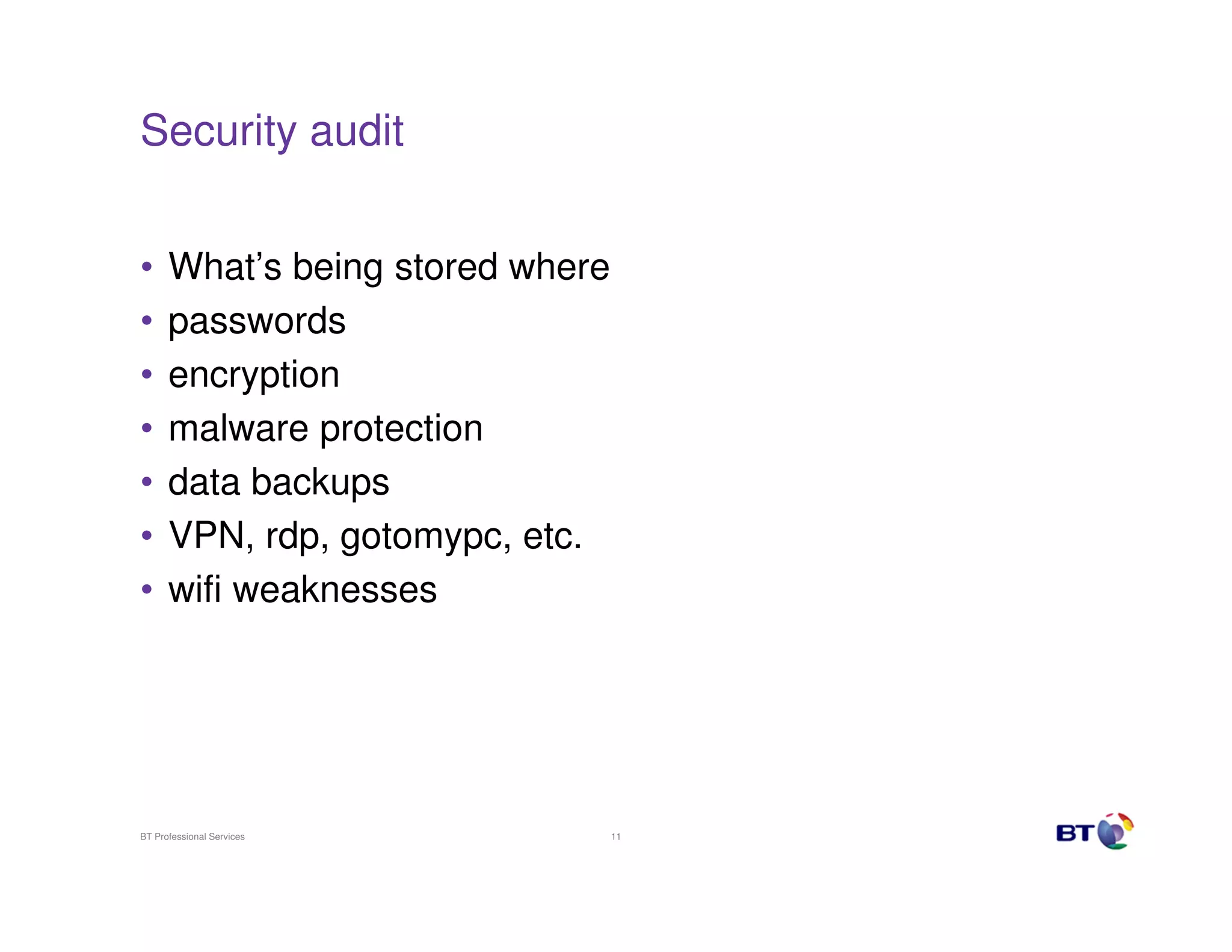 Security audit


•     What’s being stored where
•     passwords
•     encryption
•     malware protection
•     data backups
•     VPN, rdp, gotomypc, etc.
•     wifi weaknesses




BT Professional Services          11
 