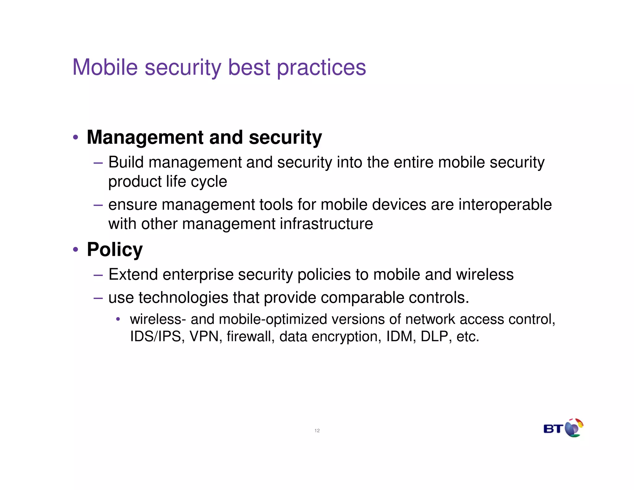 Mobile security best practices


• Management and security
  – Build management and security into the entire mobile security
    product life cycle
  – ensure management tools for mobile devices are interoperable
    with other management infrastructure
• Policy
  – Extend enterprise security policies to mobile and wireless
  – use technologies that provide comparable controls.
     • wireless- and mobile-optimized versions of network access control,
       IDS/IPS, VPN, firewall, data encryption, IDM, DLP, etc.




                                   12
 