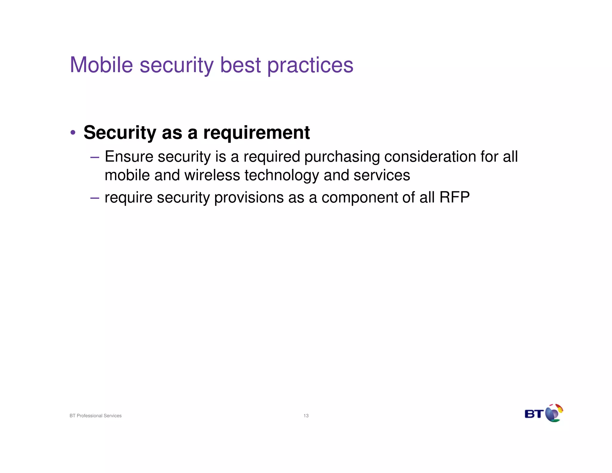 Mobile security best practices


• Security as a requirement
         – Ensure security is a required purchasing consideration for all
           mobile and wireless technology and services
         – require security provisions as a component of all RFP




BT Professional Services                13
 