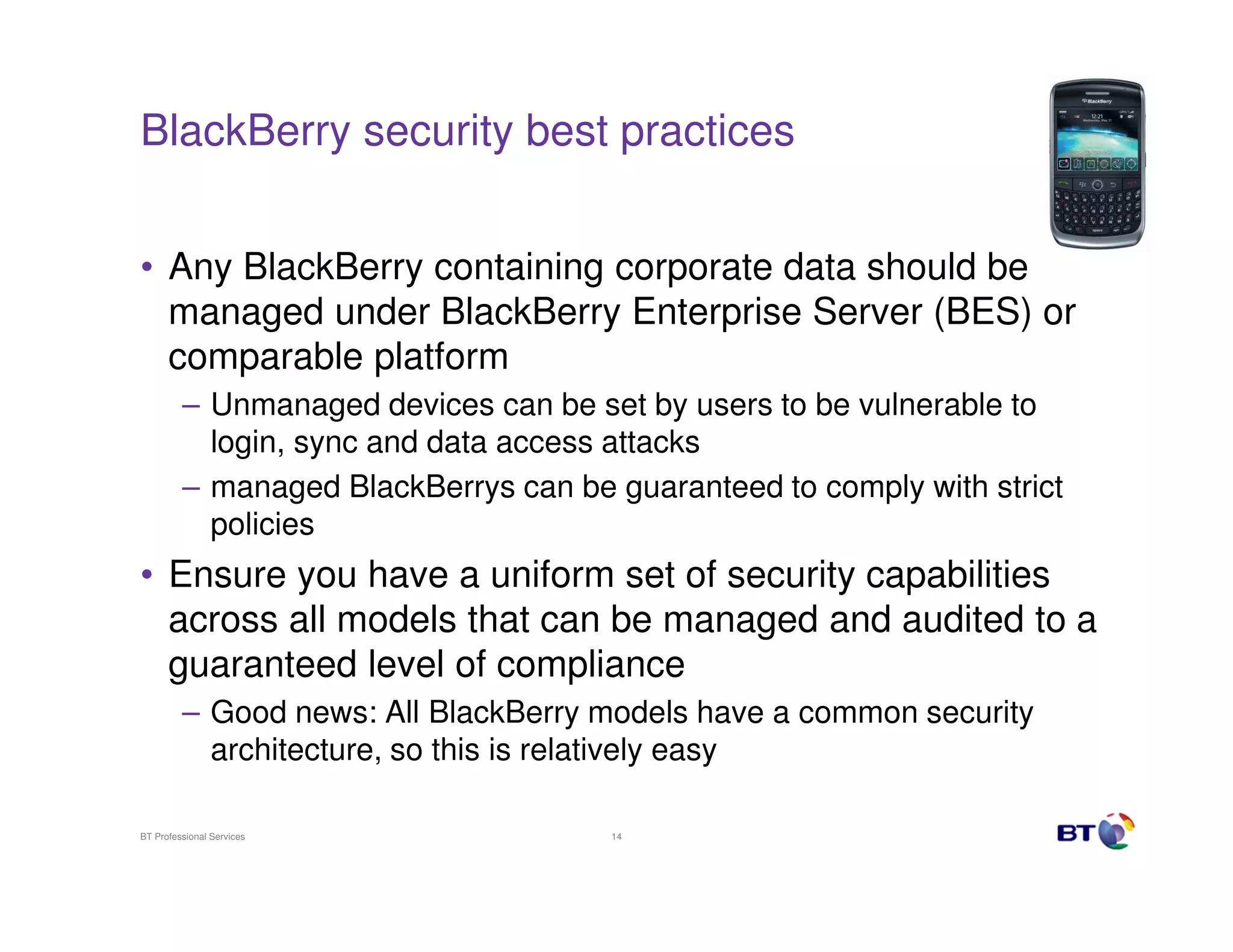 BlackBerry security best practices


• Any BlackBerry containing corporate data should be
  managed under BlackBerry Enterprise Server (BES) or
  comparable platform
         – Unmanaged devices can be set by users to be vulnerable to
           login, sync and data access attacks
         – managed BlackBerrys can be guaranteed to comply with strict
           policies
• Ensure you have a uniform set of security capabilities
  across all models that can be managed and audited to a
  guaranteed level of compliance
         – Good news: All BlackBerry models have a common security
           architecture, so this is relatively easy

BT Professional Services              14
 