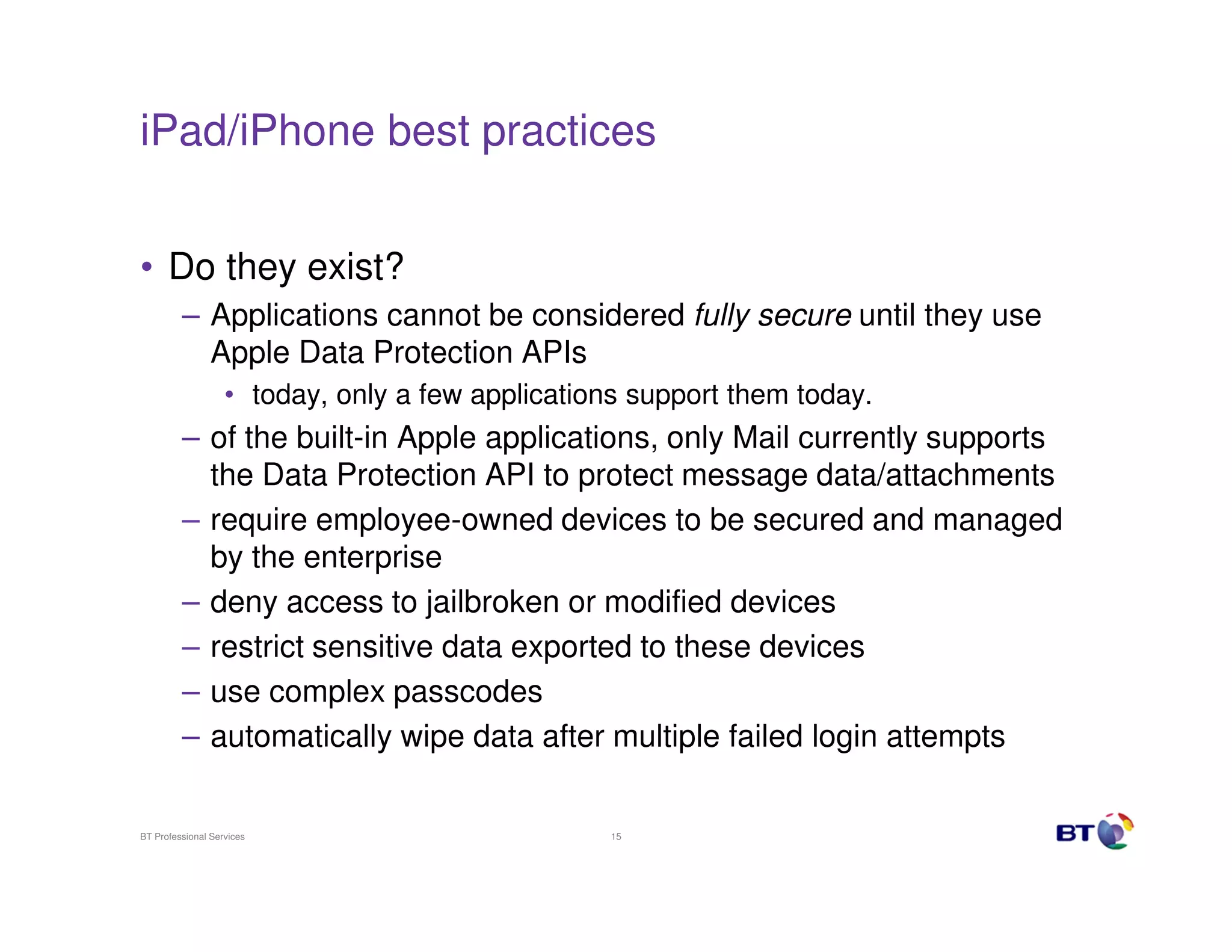 iPad/iPhone best practices


• Do they exist?
         – Applications cannot be considered fully secure until they use
           Apple Data Protection APIs
                   • today, only a few applications support them today.
         – of the built-in Apple applications, only Mail currently supports
           the Data Protection API to protect message data/attachments
         – require employee-owned devices to be secured and managed
           by the enterprise
         – deny access to jailbroken or modified devices
         – restrict sensitive data exported to these devices
         – use complex passcodes
         – automatically wipe data after multiple failed login attempts

BT Professional Services                          15
 