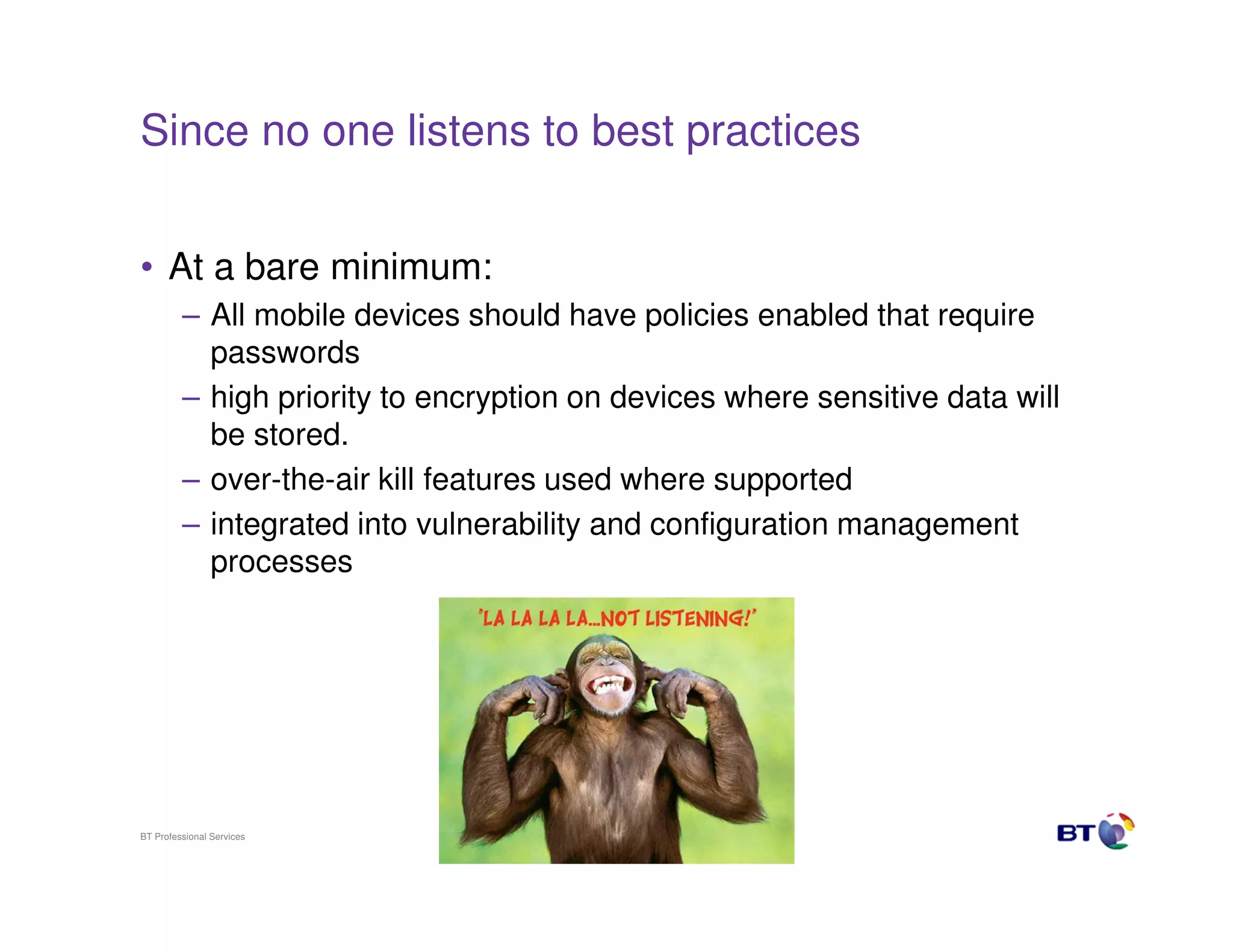 Since no one listens to best practices


• At a bare minimum:
         – All mobile devices should have policies enabled that require
           passwords
         – high priority to encryption on devices where sensitive data will
           be stored.
         – over-the-air kill features used where supported
         – integrated into vulnerability and configuration management
           processes




BT Professional Services                 16
 