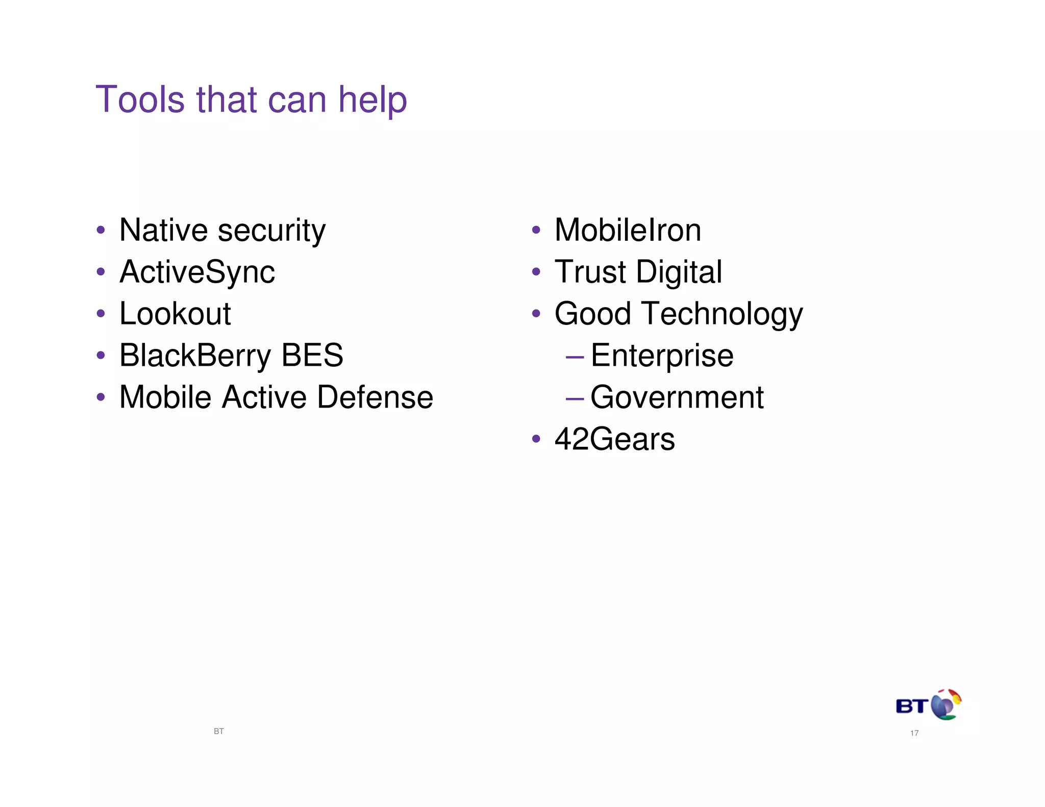 Tools that can help


•   Native security         • MobileIron
•   ActiveSync              • Trust Digital
•   Lookout                 • Good Technology
•   BlackBerry BES             – Enterprise
•   Mobile Active Defense      – Government
                            • 42Gears




          BT                                    17
 