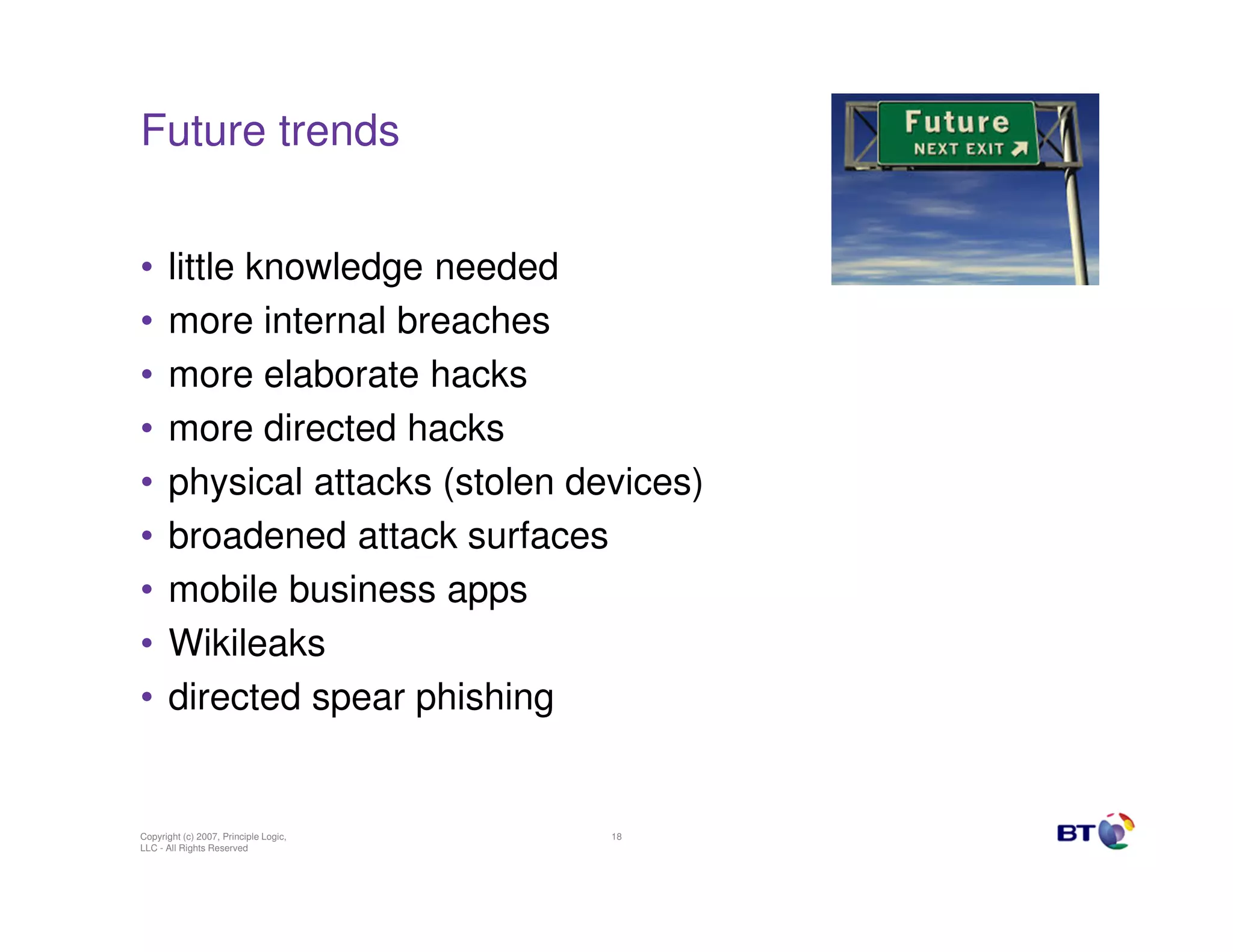 Future trends


•     little knowledge needed
•     more internal breaches
•     more elaborate hacks
•     more directed hacks
•     physical attacks (stolen devices)
•     broadened attack surfaces
•     mobile business apps
•     Wikileaks
•     directed spear phishing


Copyright (c) 2007, Principle Logic,   18
LLC - All Rights Reserved
 