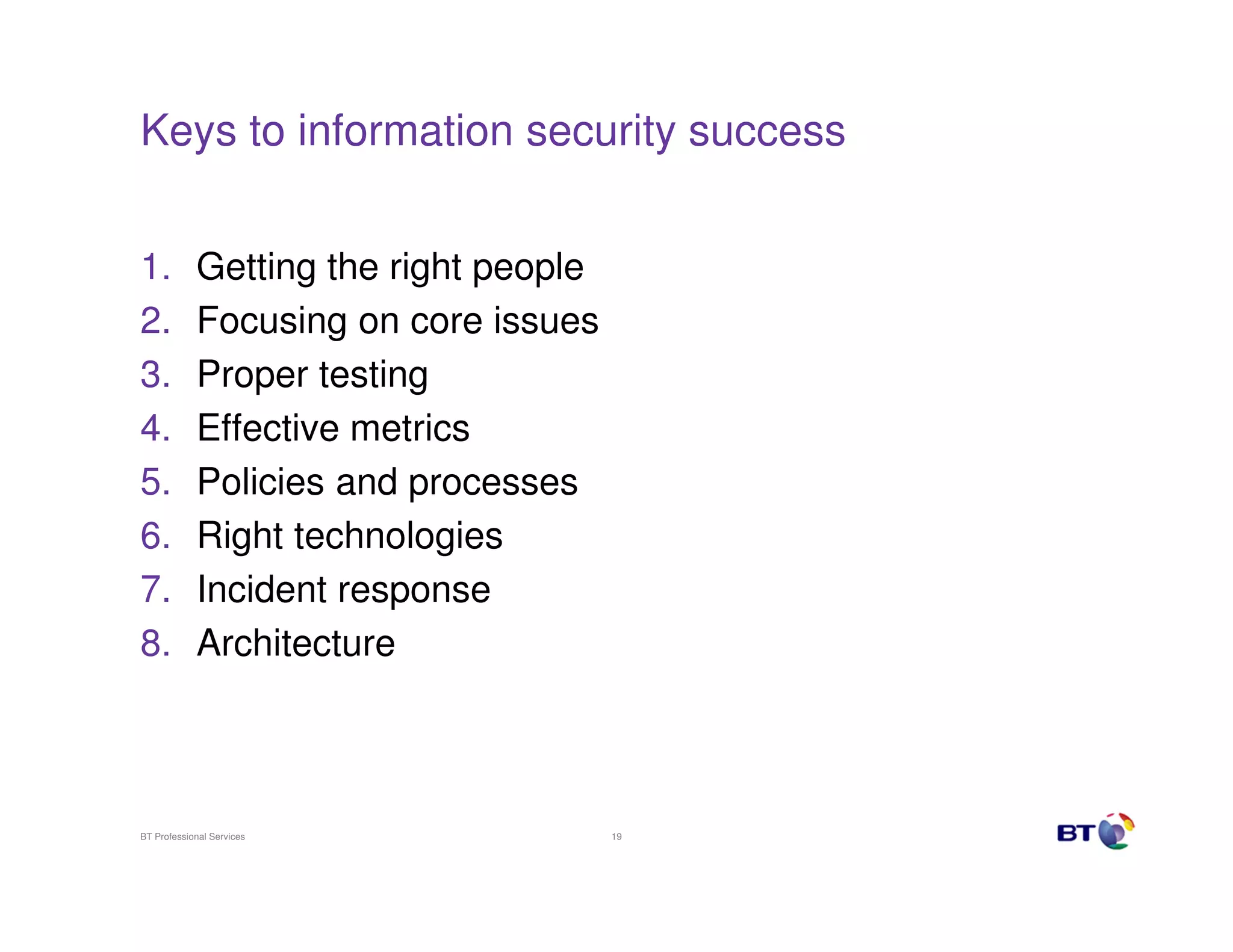 Keys to information security success


1.          Getting the right people
2.          Focusing on core issues
3.          Proper testing
4.          Effective metrics
5.          Policies and processes
6.          Right technologies
7.          Incident response
8.          Architecture



BT Professional Services               19
 