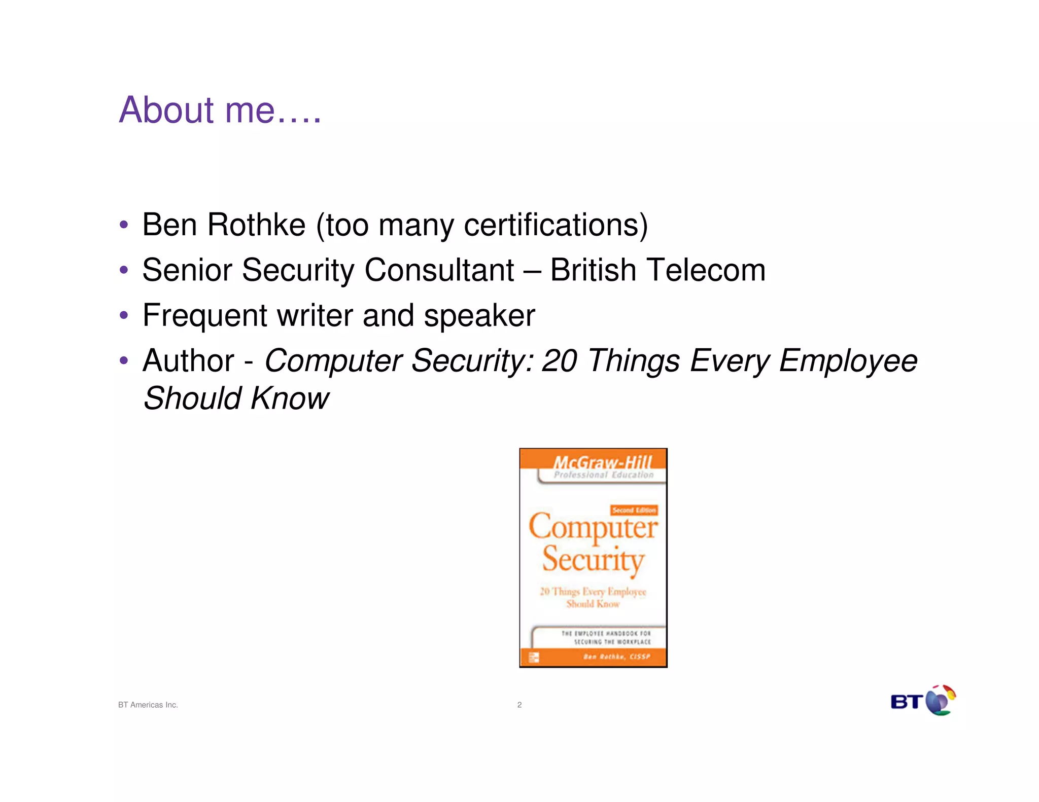 About me….


•     Ben Rothke (too many certifications)
•     Senior Security Consultant – British Telecom
•     Frequent writer and speaker
•     Author - Computer Security: 20 Things Every Employee
      Should Know




BT Americas Inc.               2
 