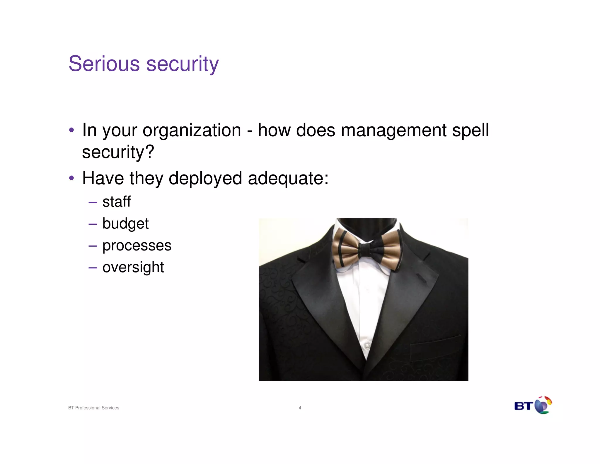 Serious security


• In your organization - how does management spell
  security?
• Have they deployed adequate:
         –      staff
         –      budget
         –      processes
         –      oversight




BT Professional Services    4
 