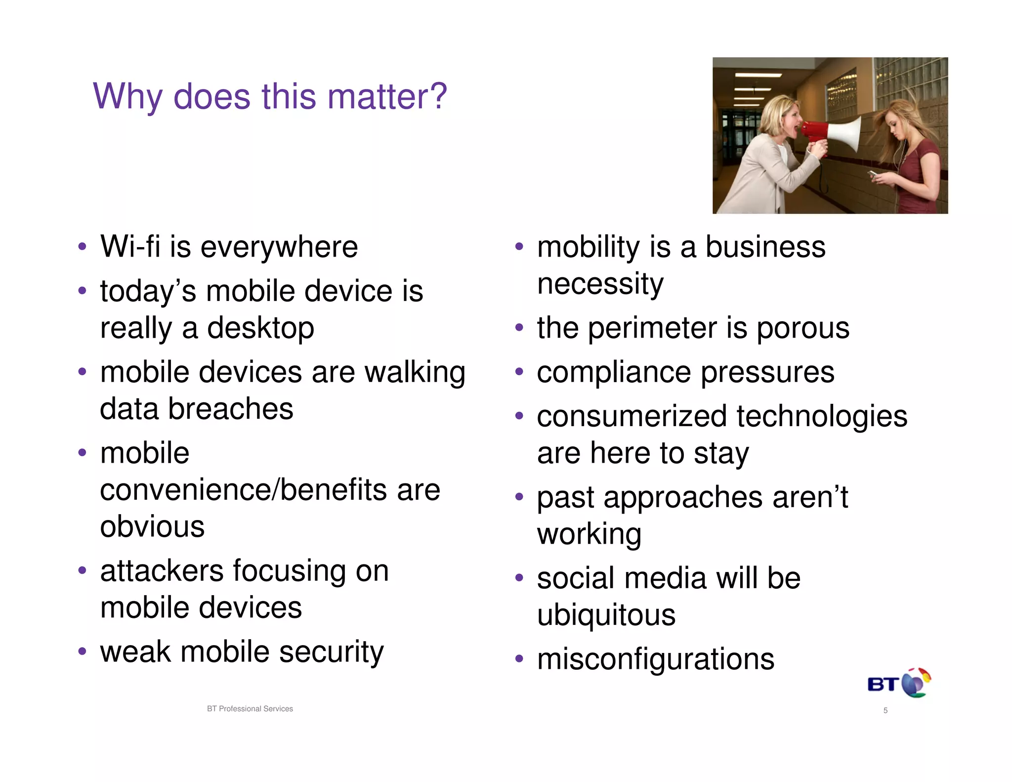 Why does this matter?



• Wi-fi is everywhere               • mobility is a business
• today’s mobile device is            necessity
  really a desktop                  • the perimeter is porous
• mobile devices are walking        • compliance pressures
  data breaches                     • consumerized technologies
• mobile                              are here to stay
  convenience/benefits are          • past approaches aren’t
  obvious                             working
• attackers focusing on             • social media will be
  mobile devices                      ubiquitous
• weak mobile security              • misconfigurations
         BT Professional Services                            5
 
