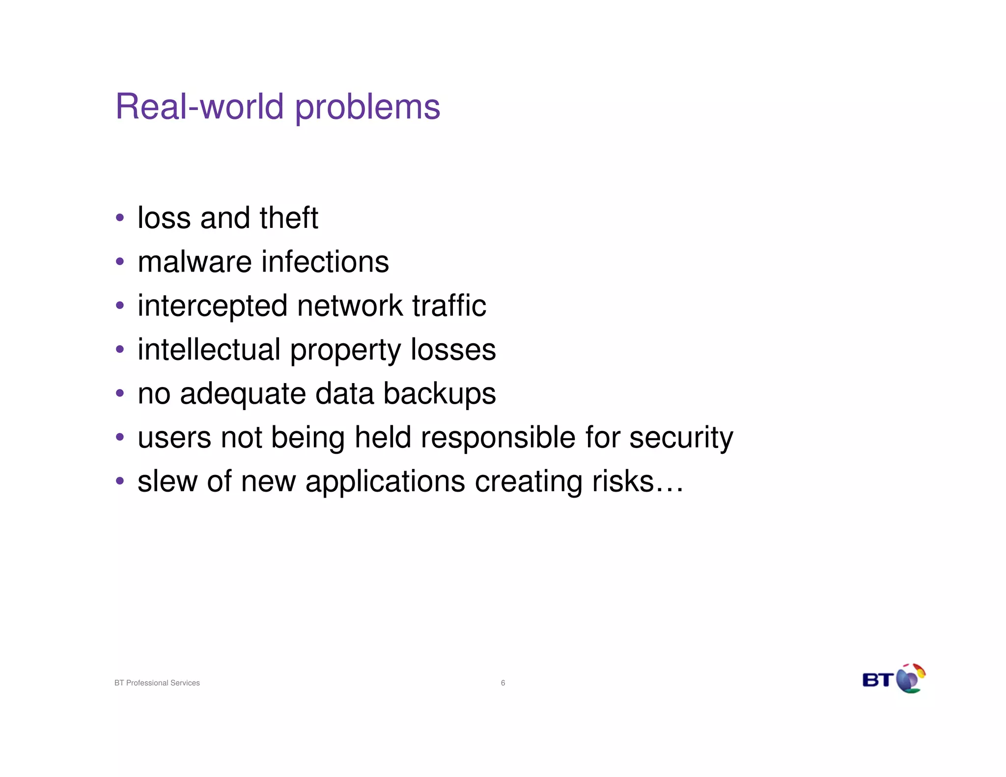 Real-world problems


•     loss and theft
•     malware infections
•     intercepted network traffic
•     intellectual property losses
•     no adequate data backups
•     users not being held responsible for security
•     slew of new applications creating risks…




BT Professional Services         6
 
