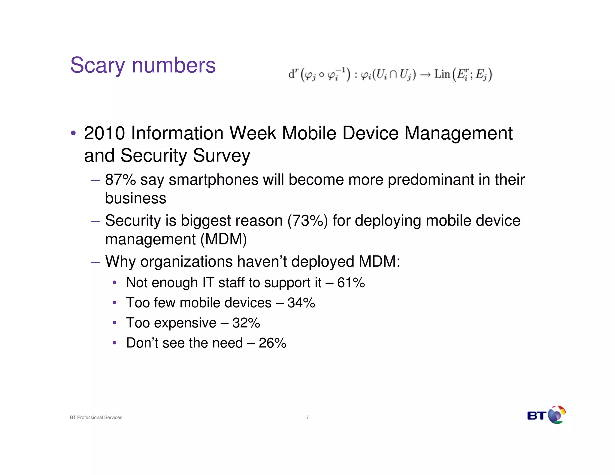 Scary numbers


• 2010 Information Week Mobile Device Management
  and Security Survey
         – 87% say smartphones will become more predominant in their
           business
         – Security is biggest reason (73%) for deploying mobile device
           management (MDM)
         – Why organizations haven’t deployed MDM:
                   •       Not enough IT staff to support it – 61%
                   •       Too few mobile devices – 34%
                   •       Too expensive – 32%
                   •       Don’t see the need – 26%




BT Professional Services                                7
 