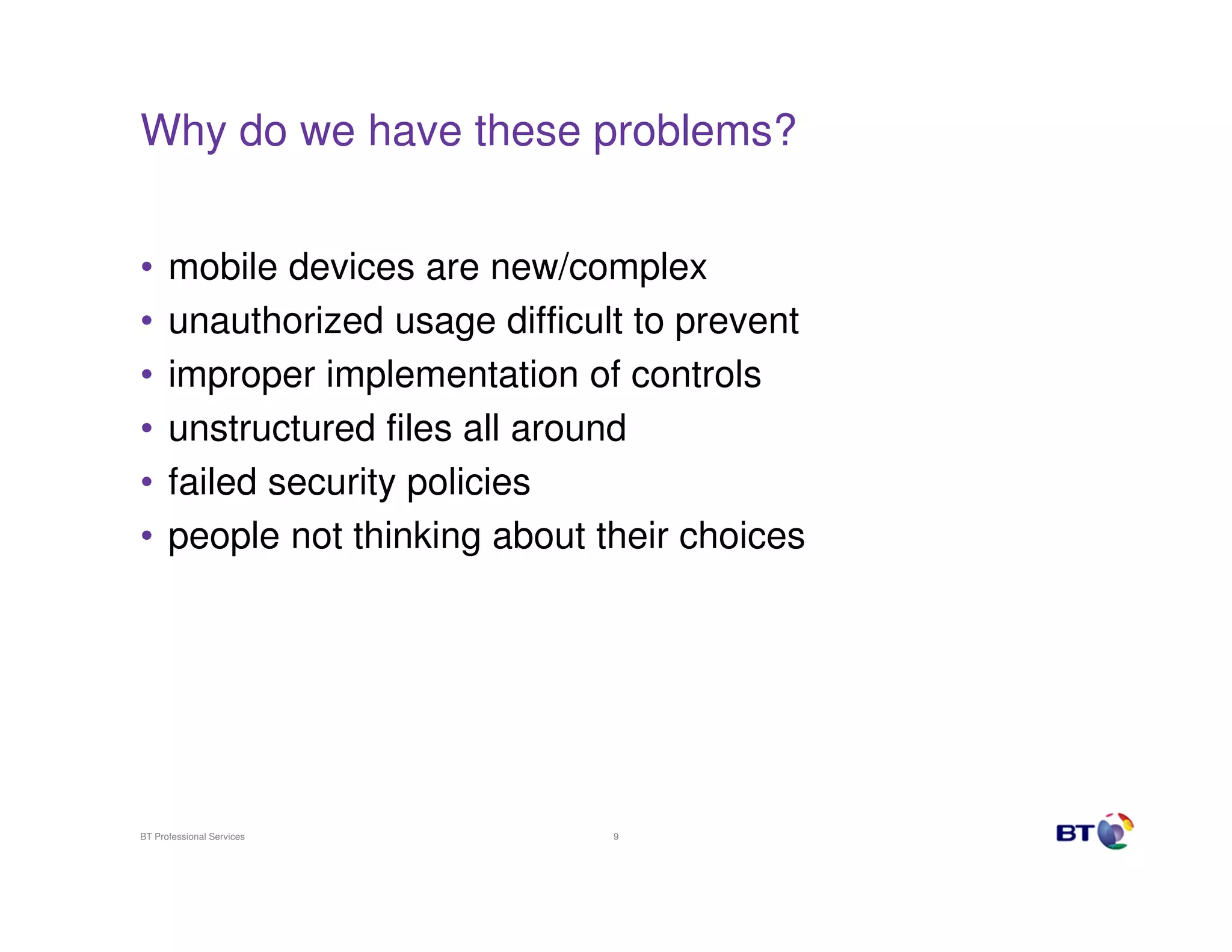 Why do we have these problems?


•     mobile devices are new/complex
•     unauthorized usage difficult to prevent
•     improper implementation of controls
•     unstructured files all around
•     failed security policies
•     people not thinking about their choices




BT Professional Services         9
 