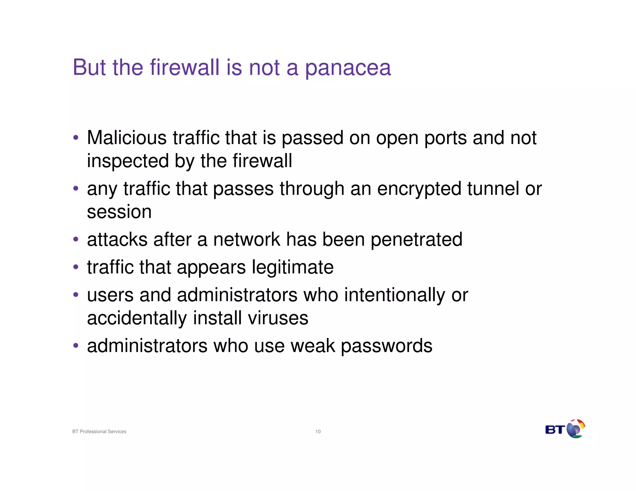 But the firewall is not a panacea
• Malicious traffic that is passed on open ports and not
inspected by the firewall
• any traffic that passes through an encrypted tunnel or
session
• attacks after a network has been penetrated
• traffic that appears legitimate
• users and administrators who intentionally or
accidentally install viruses
• administrators who use weak passwords

BT Professional Services

10

 