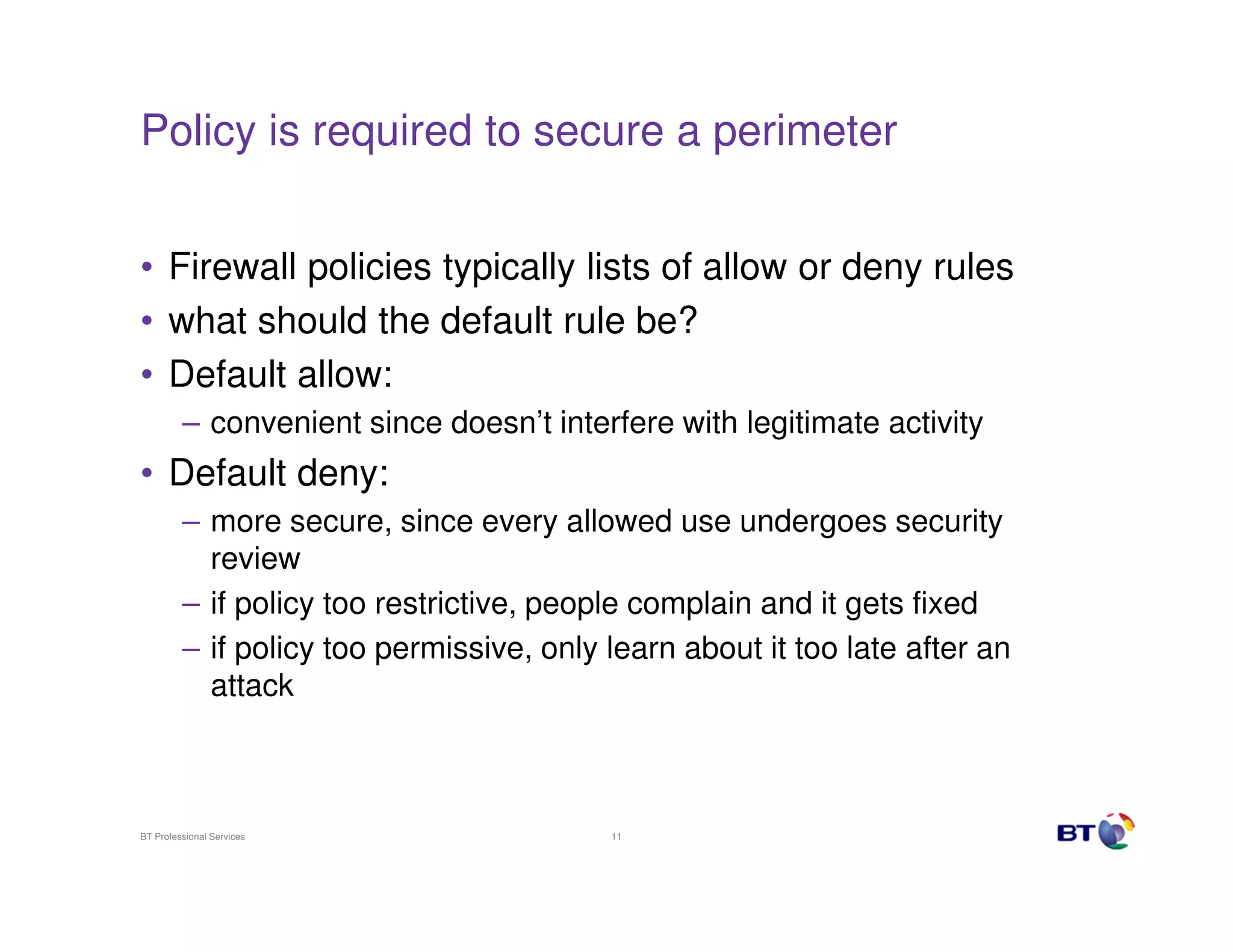 Policy is required to secure a perimeter
• Firewall policies typically lists of allow or deny rules
• what should the default rule be?
• Default allow:
– convenient since doesn’t interfere with legitimate activity

• Default deny:
– more secure, since every allowed use undergoes security
review
– if policy too restrictive, people complain and it gets fixed
– if policy too permissive, only learn about it too late after an
attack

BT Professional Services

11

 