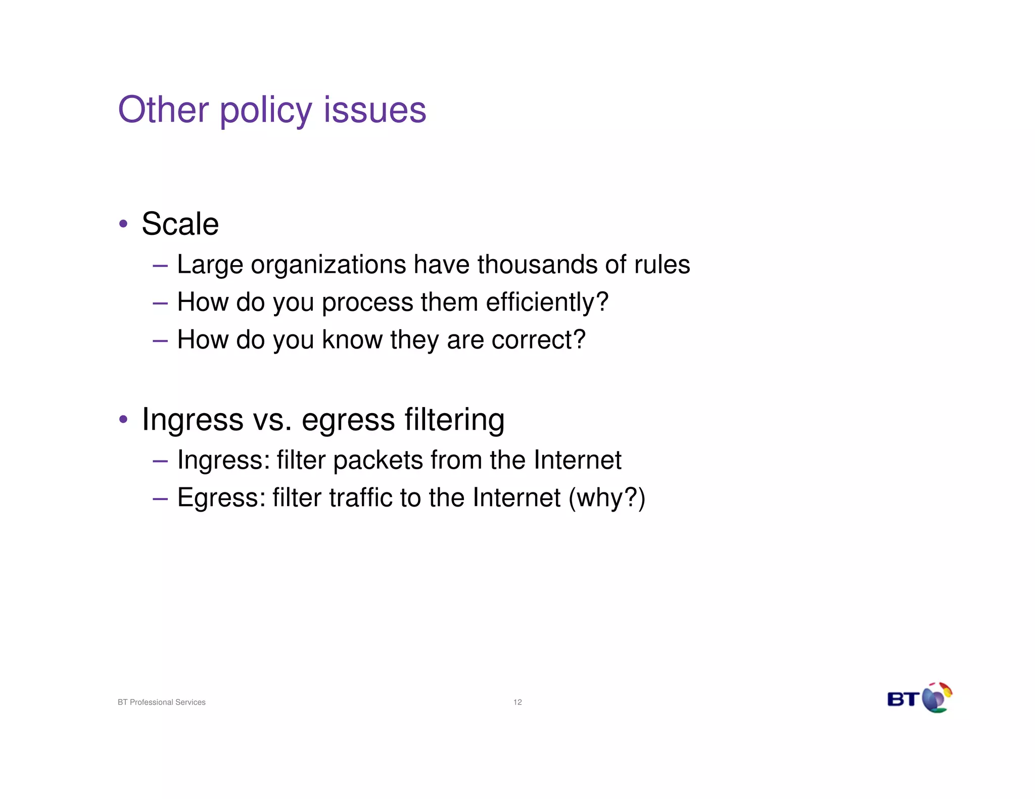 Other policy issues
• Scale
– Large organizations have thousands of rules
– How do you process them efficiently?
– How do you know they are correct?

• Ingress vs. egress filtering
– Ingress: filter packets from the Internet
– Egress: filter traffic to the Internet (why?)

BT Professional Services

12

 
