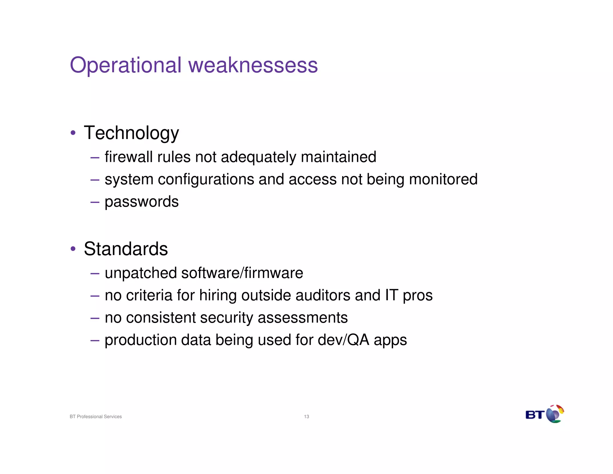 Operational weaknessess
• Technology
– firewall rules not adequately maintained
– system configurations and access not being monitored
– passwords

• Standards
–
–
–
–

unpatched software/firmware
no criteria for hiring outside auditors and IT pros
no consistent security assessments
production data being used for dev/QA apps

BT Professional Services

13

 