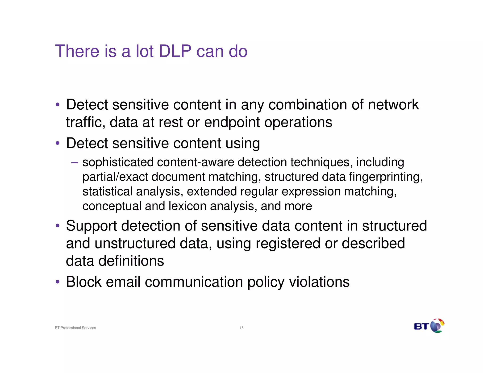 There is a lot DLP can do
• Detect sensitive content in any combination of network
traffic, data at rest or endpoint operations
• Detect sensitive content using
– sophisticated content-aware detection techniques, including
partial/exact document matching, structured data fingerprinting,
statistical analysis, extended regular expression matching,
conceptual and lexicon analysis, and more

• Support detection of sensitive data content in structured
and unstructured data, using registered or described
data definitions
• Block email communication policy violations
BT Professional Services

15

 