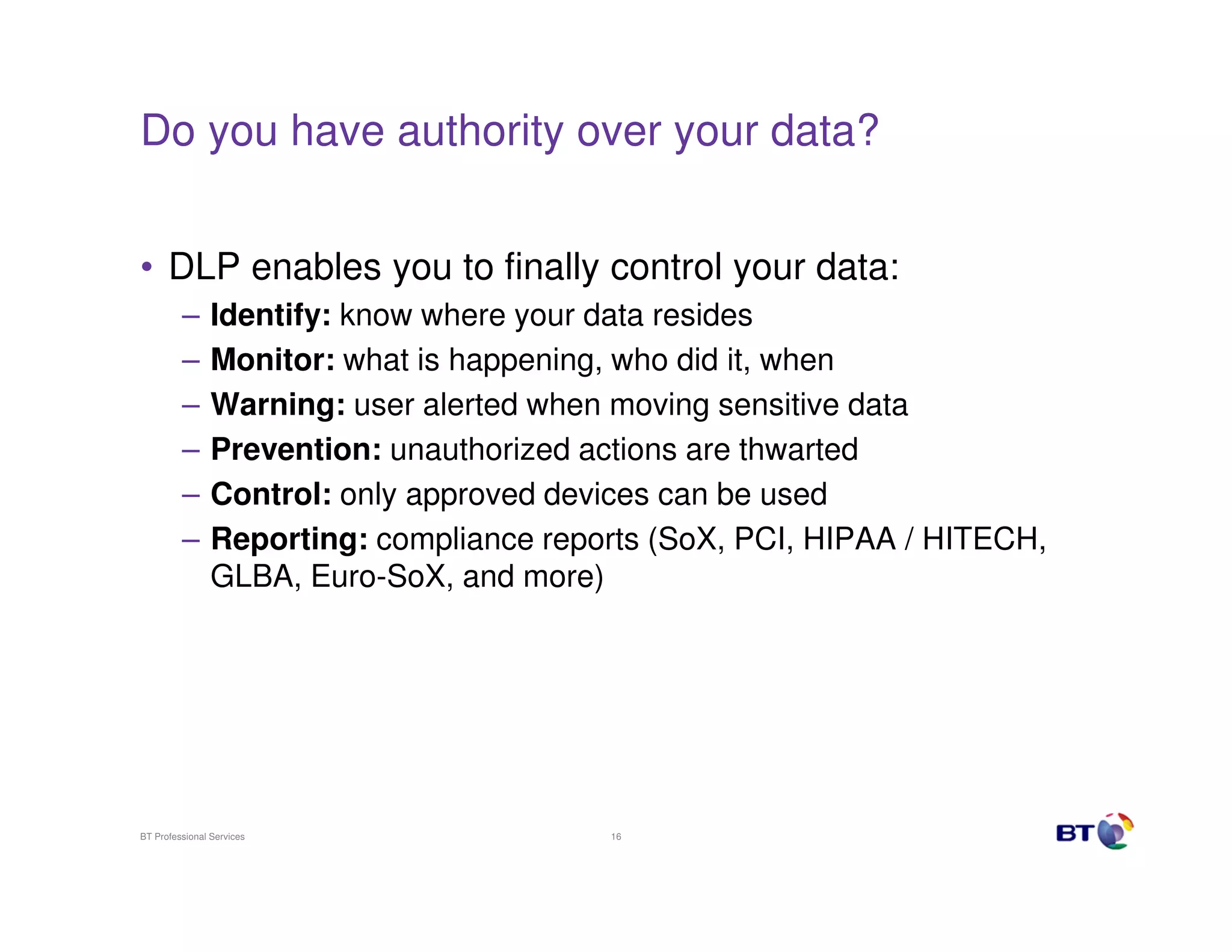 Do you have authority over your data?
• DLP enables you to finally control your data:
–
–
–
–
–
–

Identify: know where your data resides
Monitor: what is happening, who did it, when
Warning: user alerted when moving sensitive data
Prevention: unauthorized actions are thwarted
Control: only approved devices can be used
Reporting: compliance reports (SoX, PCI, HIPAA / HITECH,
GLBA, Euro-SoX, and more)

BT Professional Services

16

 