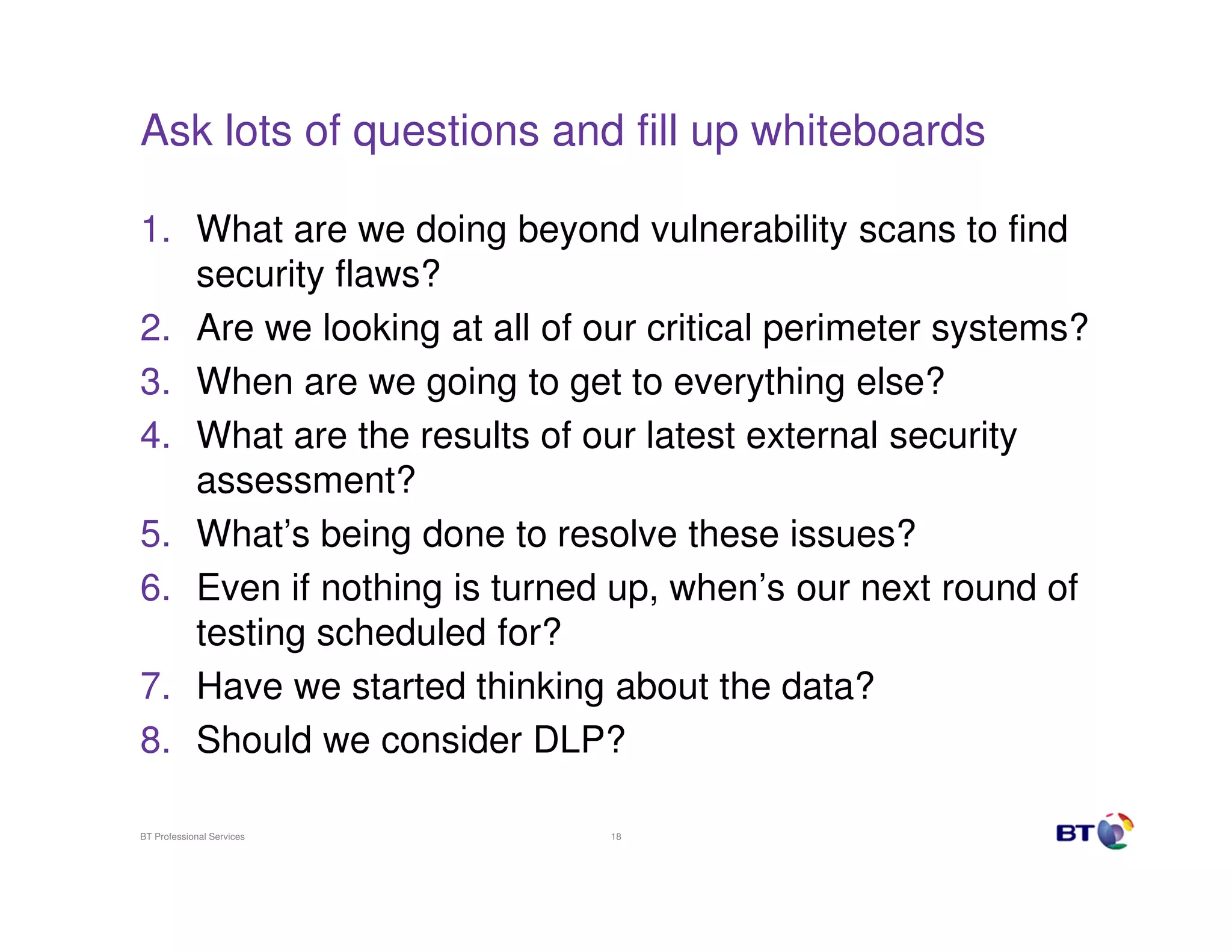 Ask lots of questions and fill up whiteboards
1. What are we doing beyond vulnerability scans to find
security flaws?
2. Are we looking at all of our critical perimeter systems?
3. When are we going to get to everything else?
4. What are the results of our latest external security
assessment?
5. What’s being done to resolve these issues?
6. Even if nothing is turned up, when’s our next round of
testing scheduled for?
7. Have we started thinking about the data?
8. Should we consider DLP?
BT Professional Services

18

 