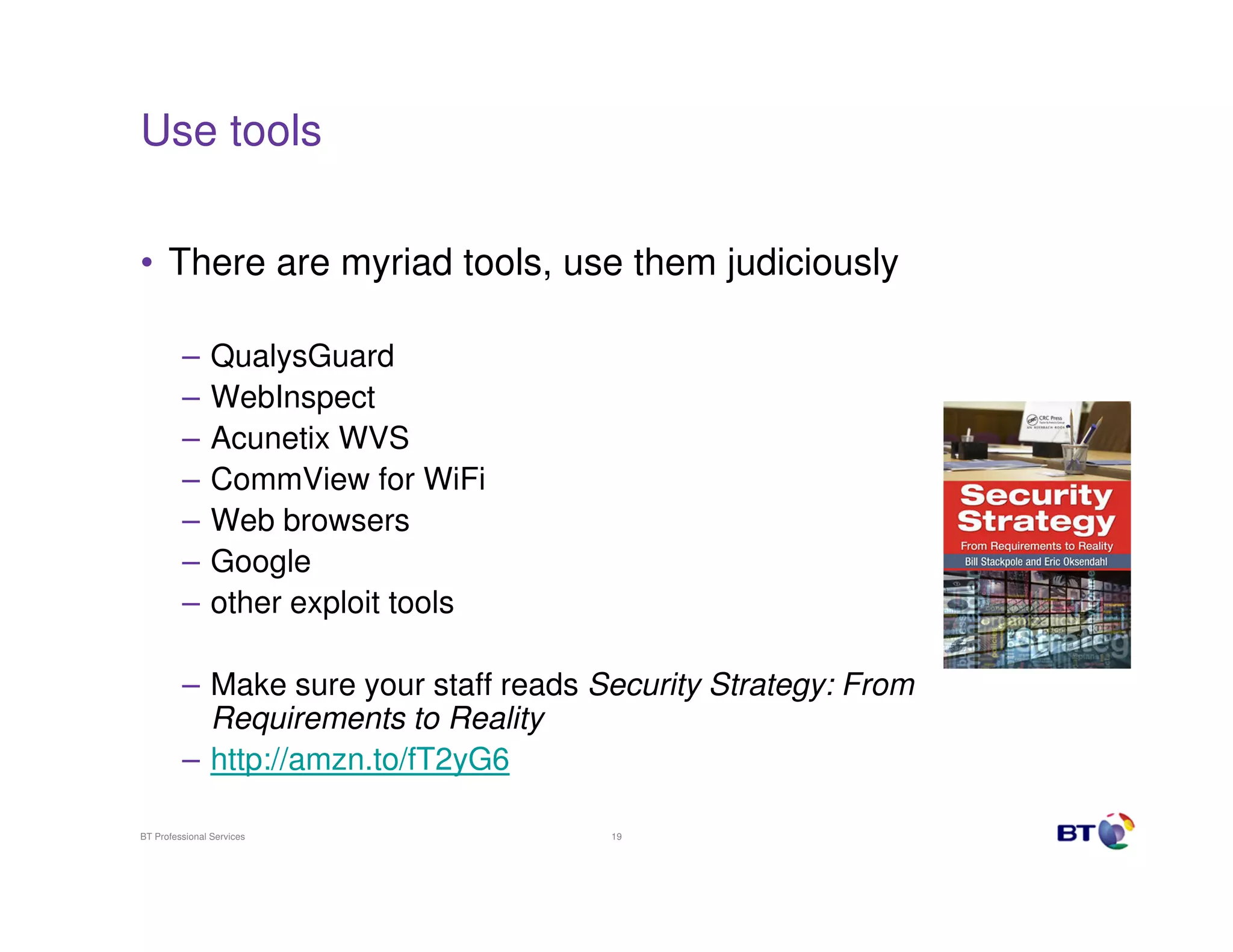 Use tools
• There are myriad tools, use them judiciously
–
–
–
–
–
–
–

QualysGuard
WebInspect
Acunetix WVS
CommView for WiFi
Web browsers
Google
other exploit tools

– Make sure your staff reads Security Strategy: From
Requirements to Reality
– http://amzn.to/fT2yG6
BT Professional Services

19

 