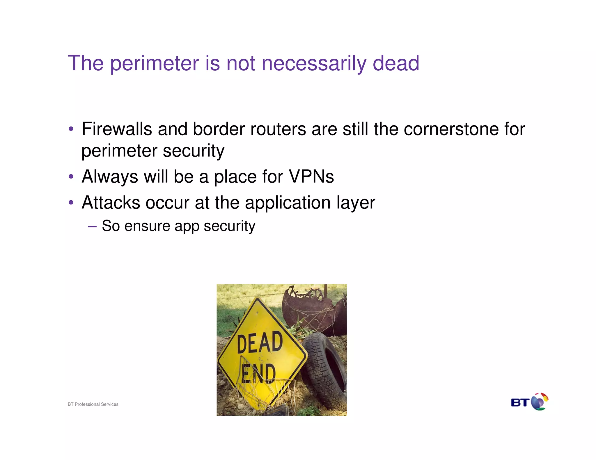 The perimeter is not necessarily dead
• Firewalls and border routers are still the cornerstone for
perimeter security
• Always will be a place for VPNs
• Attacks occur at the application layer
– So ensure app security

BT Professional Services

3

 