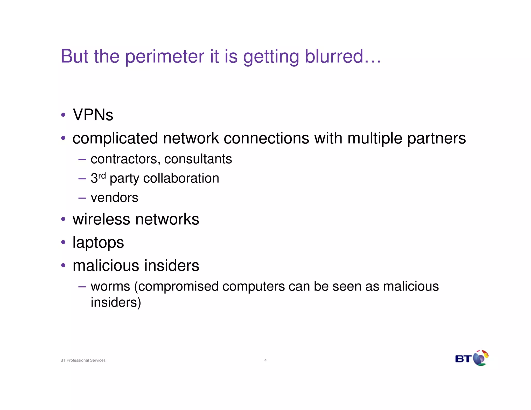 But the perimeter it is getting blurred…
• VPNs
• complicated network connections with multiple partners
– contractors, consultants
– 3rd party collaboration
– vendors

• wireless networks
• laptops
• malicious insiders
– worms (compromised computers can be seen as malicious
insiders)

BT Professional Services

4

 