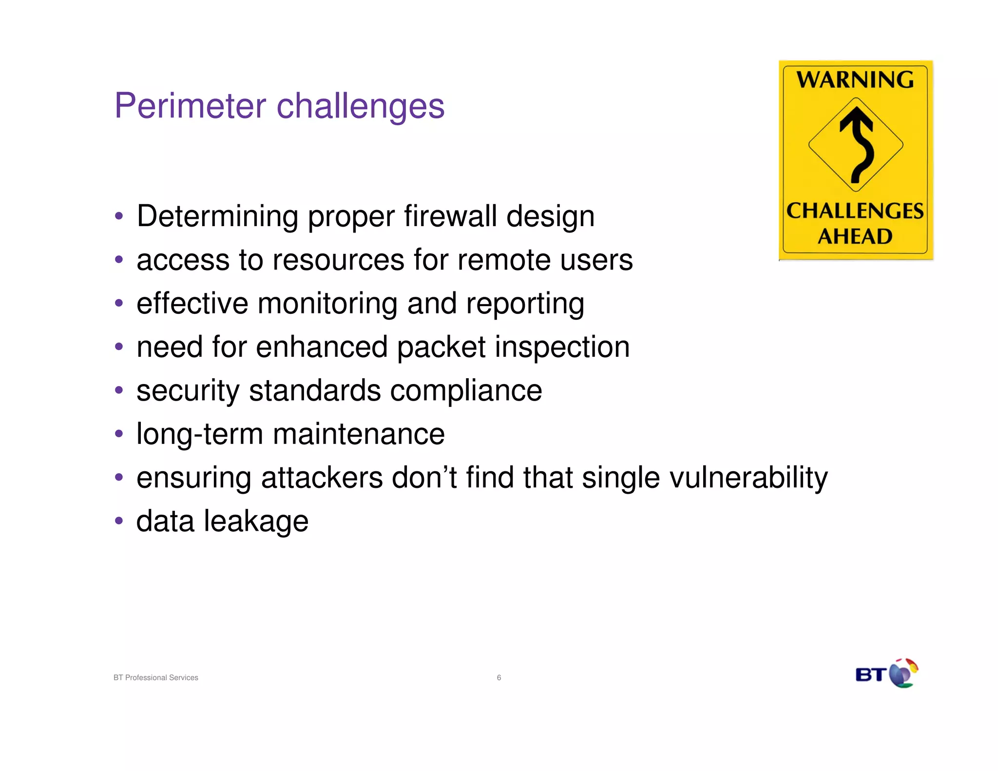 Perimeter challenges
•
•
•
•
•
•
•
•

Determining proper firewall design
access to resources for remote users
effective monitoring and reporting
need for enhanced packet inspection
security standards compliance
long-term maintenance
ensuring attackers don’t find that single vulnerability
data leakage

BT Professional Services

6

 