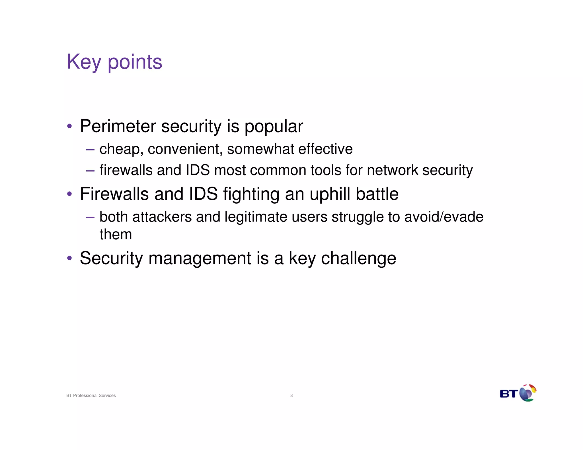 Key points
• Perimeter security is popular
– cheap, convenient, somewhat effective
– firewalls and IDS most common tools for network security

• Firewalls and IDS fighting an uphill battle
– both attackers and legitimate users struggle to avoid/evade
them

• Security management is a key challenge

BT Professional Services

8

 