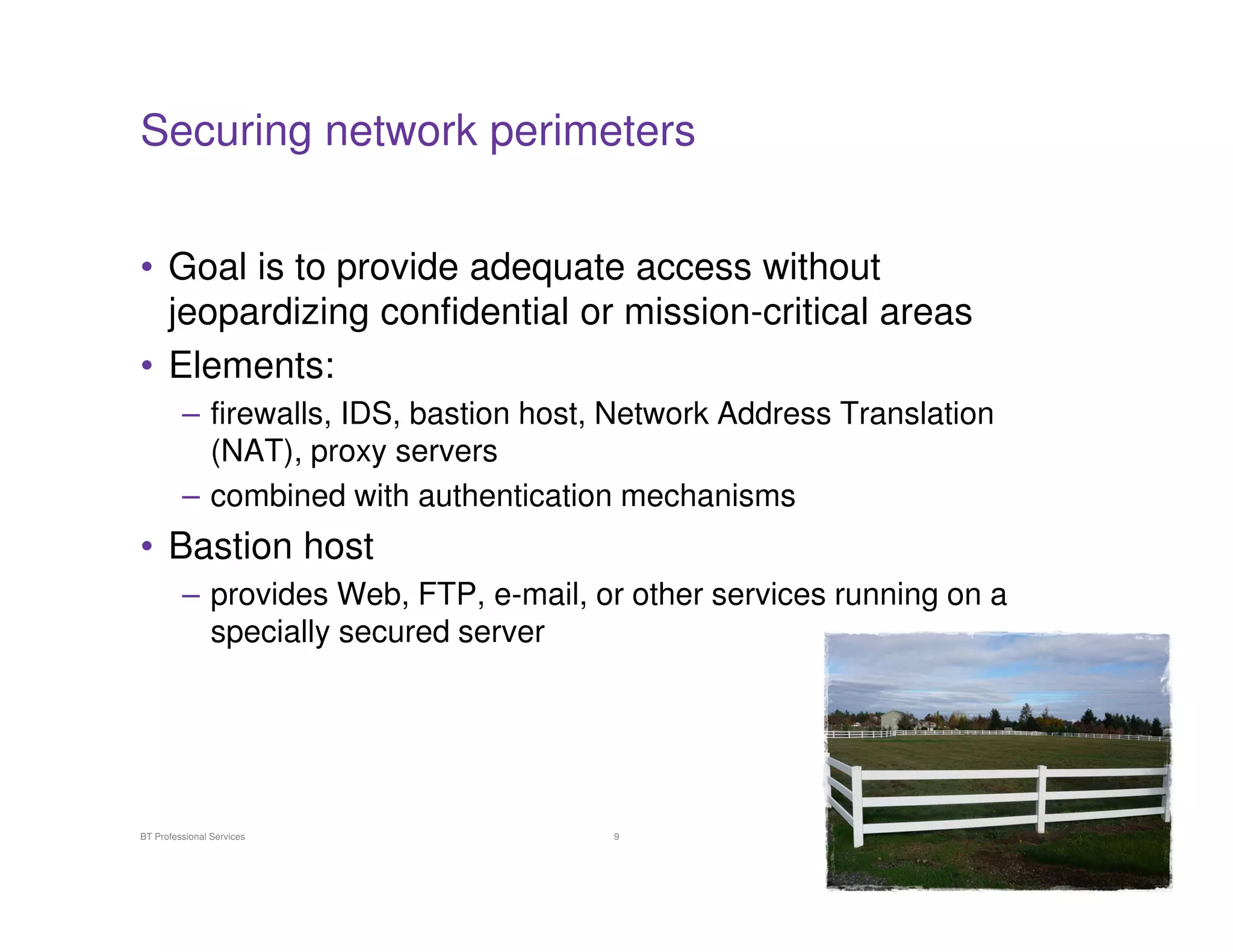 Securing network perimeters
• Goal is to provide adequate access without
jeopardizing confidential or mission-critical areas
• Elements:
– firewalls, IDS, bastion host, Network Address Translation
(NAT), proxy servers
– combined with authentication mechanisms

• Bastion host
– provides Web, FTP, e-mail, or other services running on a
specially secured server

BT Professional Services

9

 