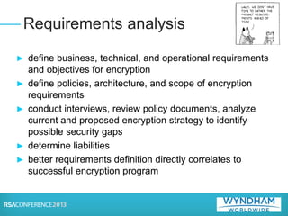 ► define business, technical, and operational requirements
and objectives for encryption
► define policies, architecture, and scope of encryption
requirements
► conduct interviews, review policy documents, analyze
current and proposed encryption strategy to identify
possible security gaps
► determine liabilities
► better requirements definition directly correlates to
successful encryption program
Requirements analysis
 