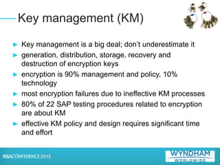 ► Key management is a big deal; don’t underestimate it
► generation, distribution, storage, recovery and
destruction of encryption keys
► encryption is 90% management and policy, 10%
technology
► most encryption failures due to ineffective KM processes
► 80% of 22 SAP testing procedures related to encryption
are about KM
► effective KM policy and design requires significant time
and effort
Key management (KM)
 