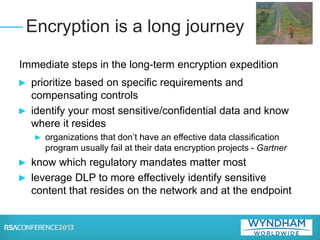 Immediate steps in the long-term encryption expedition
► prioritize based on specific requirements and
compensating controls
► identify your most sensitive/confidential data and know
where it resides
► organizations that don’t have an effective data classification
program usually fail at their data encryption projects - Gartner
► know which regulatory mandates matter most
► leverage DLP to more effectively identify sensitive
content that resides on the network and at the endpoint
Encryption is a long journey
 