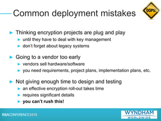 ► Thinking encryption projects are plug and play
► until they have to deal with key management
► don’t forget about legacy systems
► Going to a vendor too early
► vendors sell hardware/software
► you need requirements, project plans, implementation plans, etc.
► Not giving enough time to design and testing
► an effective encryption roll-out takes time
► requires significant details
► you can’t rush this!
Common deployment mistakes
 