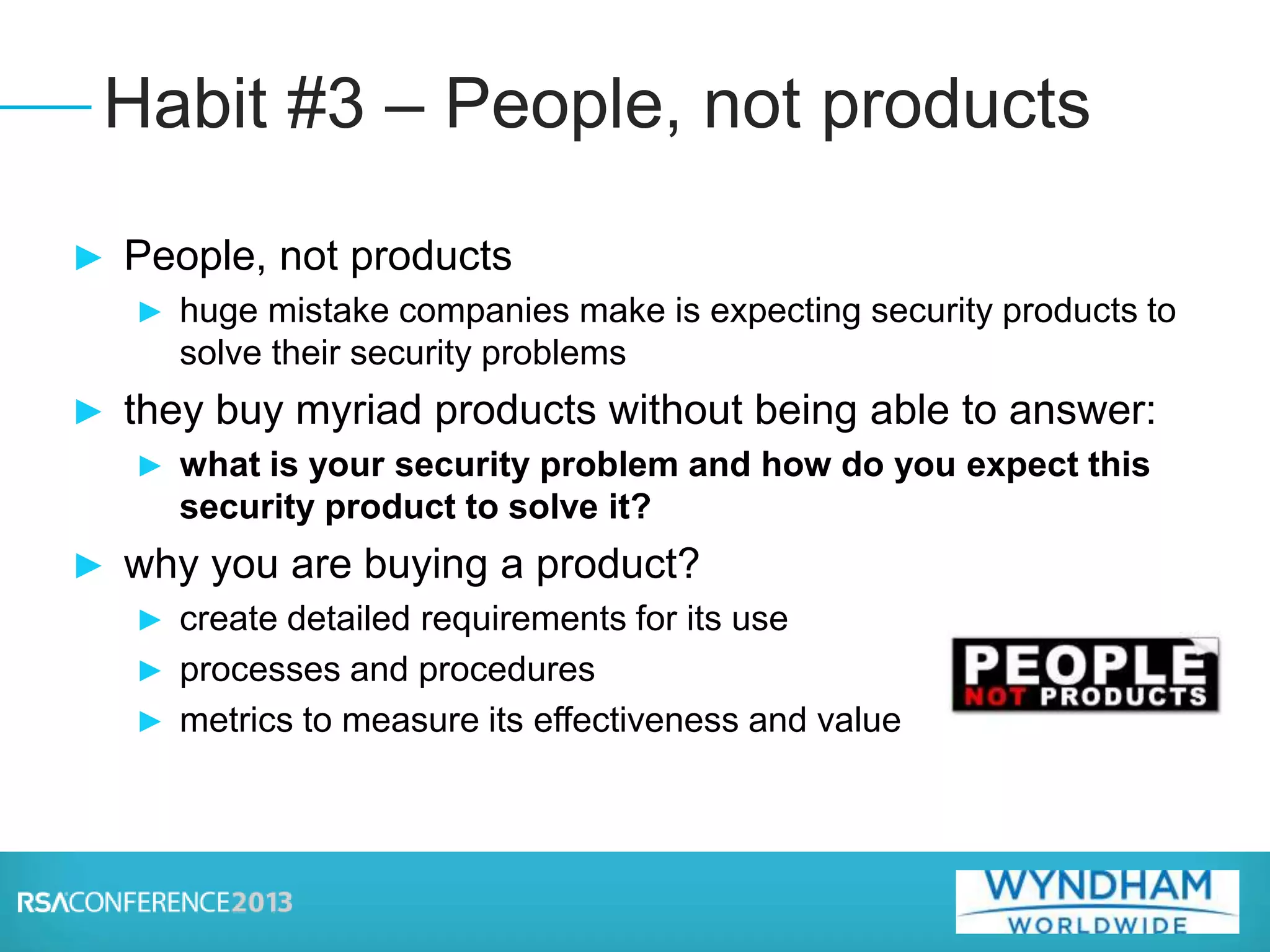 ► People, not products
► huge mistake companies make is expecting security products to
solve their security problems
► they buy myriad products without being able to answer:
► what is your security problem and how do you expect this
security product to solve it?
► why you are buying a product?
► create detailed requirements for its use
► processes and procedures
► metrics to measure its effectiveness and value
Habit #3 – People, not products
 