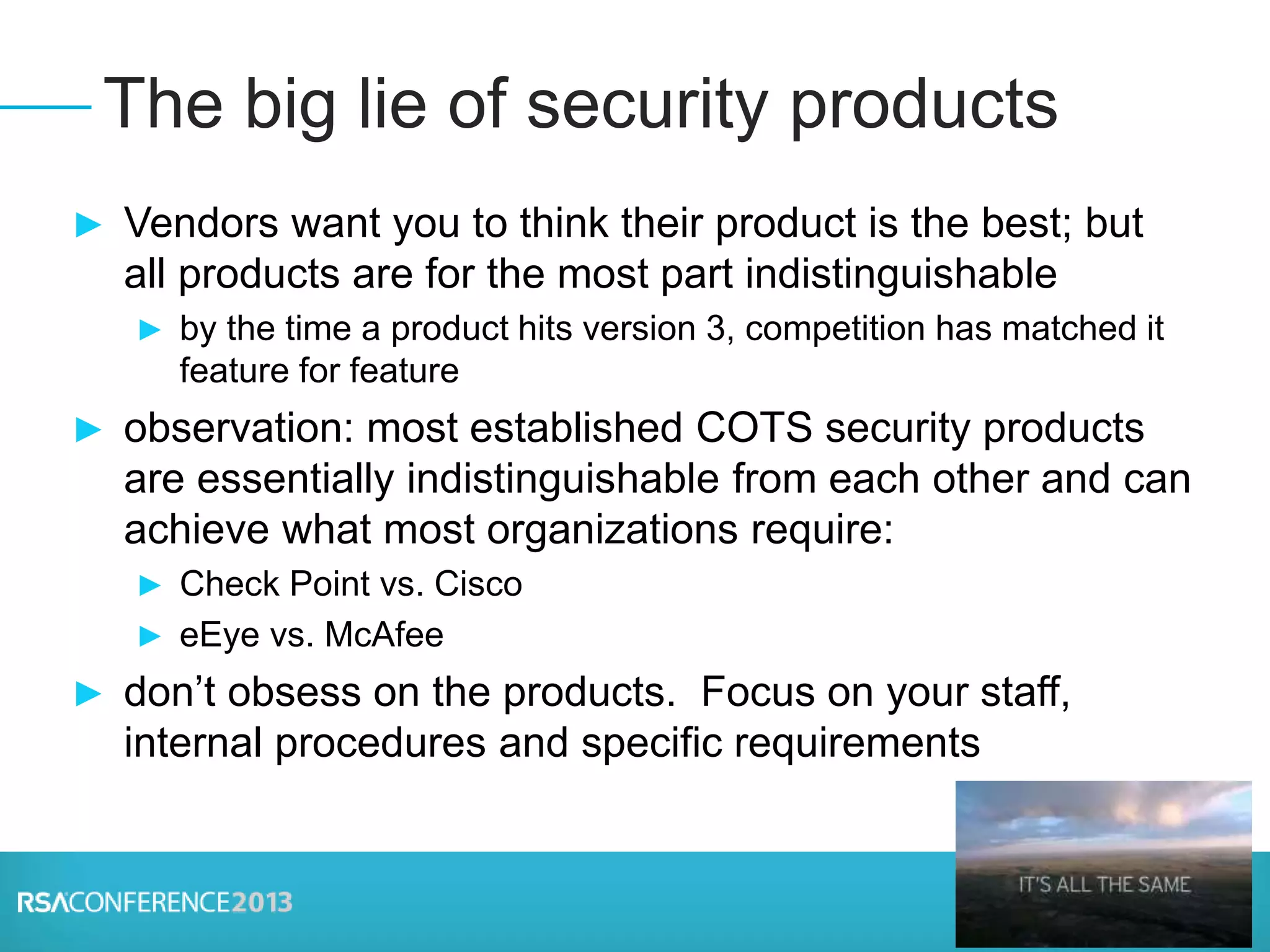 ► Vendors want you to think their product is the best; but
all products are for the most part indistinguishable
► by the time a product hits version 3, competition has matched it
feature for feature
► observation: most established COTS security products
are essentially indistinguishable from each other and can
achieve what most organizations require:
► Check Point vs. Cisco
► eEye vs. McAfee
► don’t obsess on the products. Focus on your staff,
internal procedures and specific requirements
The big lie of security products
 