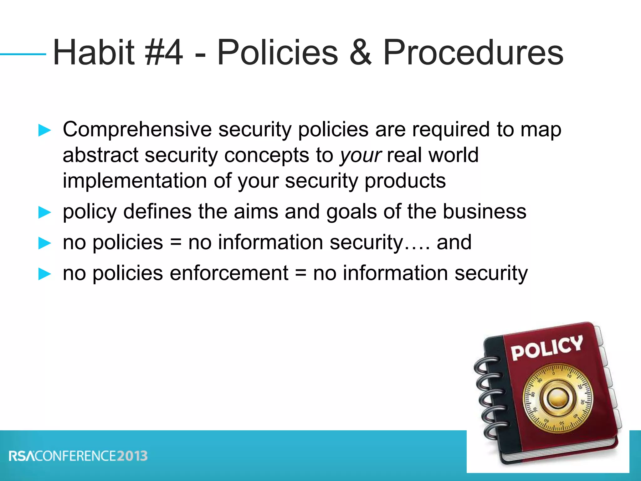 ► Comprehensive security policies are required to map
abstract security concepts to your real world
implementation of your security products
► policy defines the aims and goals of the business
► no policies = no information security…. and
► no policies enforcement = no information security
Habit #4 - Policies & Procedures
 