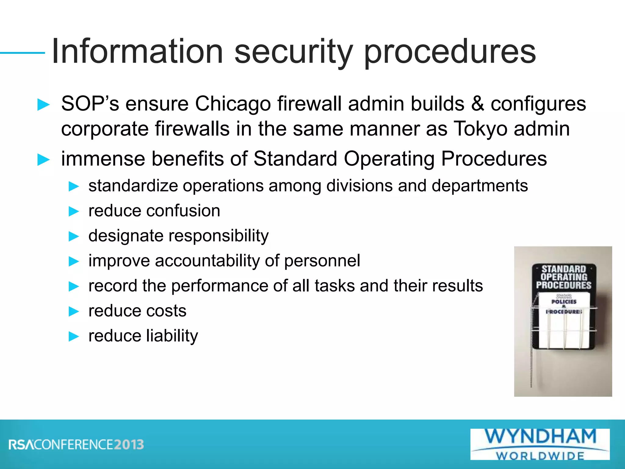 ► SOP’s ensure Chicago firewall admin builds & configures
corporate firewalls in the same manner as Tokyo admin
► immense benefits of Standard Operating Procedures
► standardize operations among divisions and departments
► reduce confusion
► designate responsibility
► improve accountability of personnel
► record the performance of all tasks and their results
► reduce costs
► reduce liability
Information security procedures
 