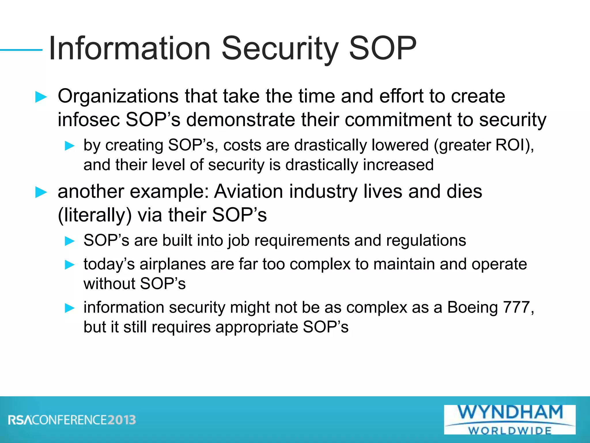 ► Organizations that take the time and effort to create
infosec SOP’s demonstrate their commitment to security
► by creating SOP’s, costs are drastically lowered (greater ROI),
and their level of security is drastically increased
► another example: Aviation industry lives and dies
(literally) via their SOP’s
► SOP’s are built into job requirements and regulations
► today’s airplanes are far too complex to maintain and operate
without SOP’s
► information security might not be as complex as a Boeing 777,
but it still requires appropriate SOP’s
Information Security SOP
 