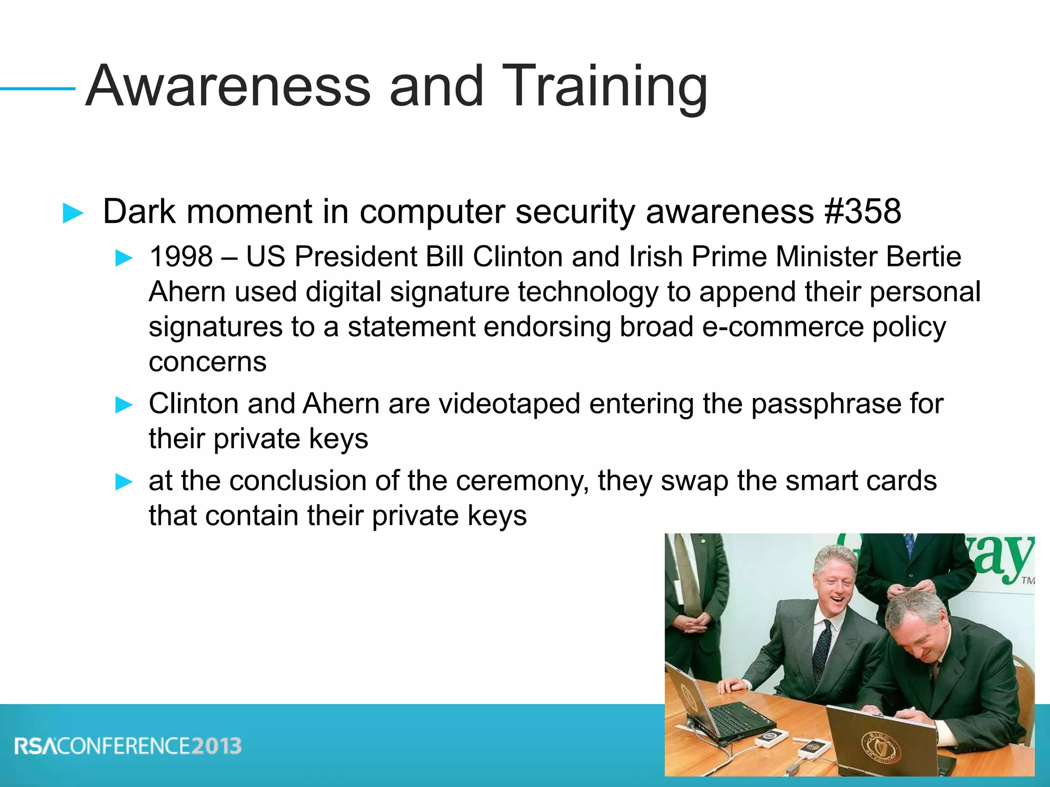 ► Dark moment in computer security awareness #358
► 1998 – US President Bill Clinton and Irish Prime Minister Bertie
Ahern used digital signature technology to append their personal
signatures to a statement endorsing broad e-commerce policy
concerns
► Clinton and Ahern are videotaped entering the passphrase for
their private keys
► at the conclusion of the ceremony, they swap the smart cards
that contain their private keys
Awareness and Training
 